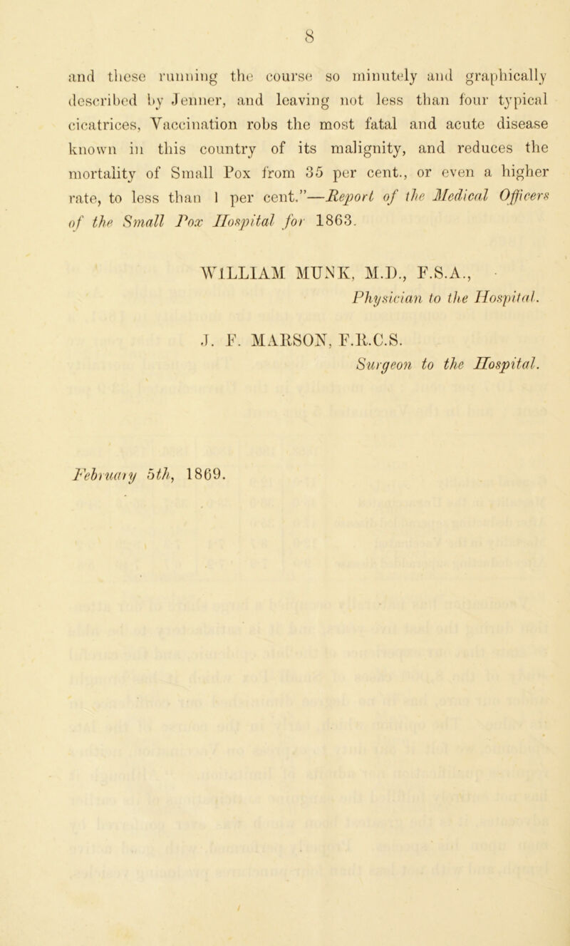 and these running the course so minutely and graphically described by Jenner, and leaving not less than four typical cicatrices, Vaccination robs the most fatal and acute disease known in this country of its malignity, and reduces the mortality of Small Pox from 35 per cent., or even a higher rate, to less than 1 per cent.”—Report of the Medical Officers of the Small Pox Hospital for 1863. WILLIAM MTJNK, M.I)., F.S.A., Physician to the Hospital. J. F. MARSON, P.E.C.S. Surgeon to the Hospital. February 5th, 1869. /