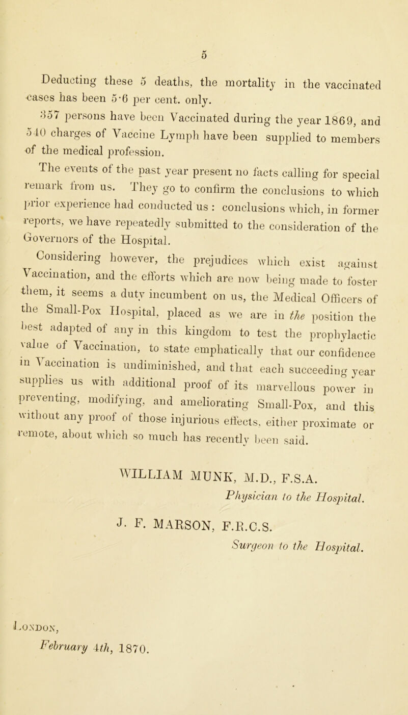 Deducting these 5 deaths, the mortality in the vaccinated cases has been 5*6 per cent. only. do7 persons have been Vaccinated during the year 1869, and oil) charges of Vaccine Lymph have been supplied to members of the medical profession. The events of the past year present no facts calling for special remark from us. They go to confirm the conclusions to which prior experience had conducted us : conclusions which, in former reports, we have repeatedly submitted to the consideration of the Governors of the Hospital. Considering however, the prejudices which exist against Vaccination, and the efforts which are now being made to foster them, it seems a duty incumbent on us, the Medical Officers of the Small-Pox Hospital, placed as we are in the position the best adapted of any in this kingdom to test the prophylactic value of Vaccination, to state emphatically that our confidence in \ accmation is undiminished, and that each succeeding year supplies us with additional proof of its marvellous power in preventing, modifying, and ameliorating Small-Pox, and this without any proof of those injurious effects, either proximate or i emote, about which so much has recently been said. WILLIAM MUNK, M.D., F.S.A. Physician to the Hosjiital. J. F. MARSON, F.R.C.S. Surgeon to the Hosjntal. London, February 1th, 1870.