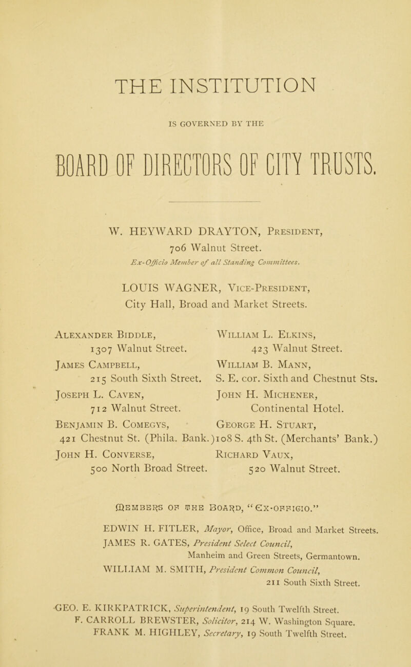 THE INSTITUTION IS GOVERNED BY THE nF T u in TRUSTS. W. HEYWARD DRAYTON, President, 706 Walnut Street. Ex- Officio Member 0/ all Standing Committees. LOUIS WAGNER, Vice-President, City Hall, Broad and Market Streets. Alexander Biddle, 1307 Walnut Street. James Campbell, 215 South Sixth Street. Joseph L. Caven, 712 Walnut Street. William L. Elkins, 423 Walnut Street. William B. Mann, S. E. cor. Sixth and Chestnut Sts. John H. Michener, Continental Hotel. Benjamin B. Comegys, George H. Stuart, 421 Chestnut St. (Phila. Bank.)io8S. 4th St. (Merchants’ Bank.) John H. Converse, Richard Vaux, 500 North Broad Street. 520 Walnut Street. ©EMBEDS OF WHE BOAI^D, “ CX-OFFIGIO.” EDWIN H. FITLER, Mayor, Office, Broad and Market Streets. JAMES R. GATES, President Select Council, Manheim and Green Streets, Germantown. WILLIAM M. SMITH, President Common Council, 211 South Sixth Street. GEO. E. KIRKPATRICK, Superintendent, 19 South Twelfth Street. F. CARROLL BREWSTER, Solicitor, 214 W. Washington Square.