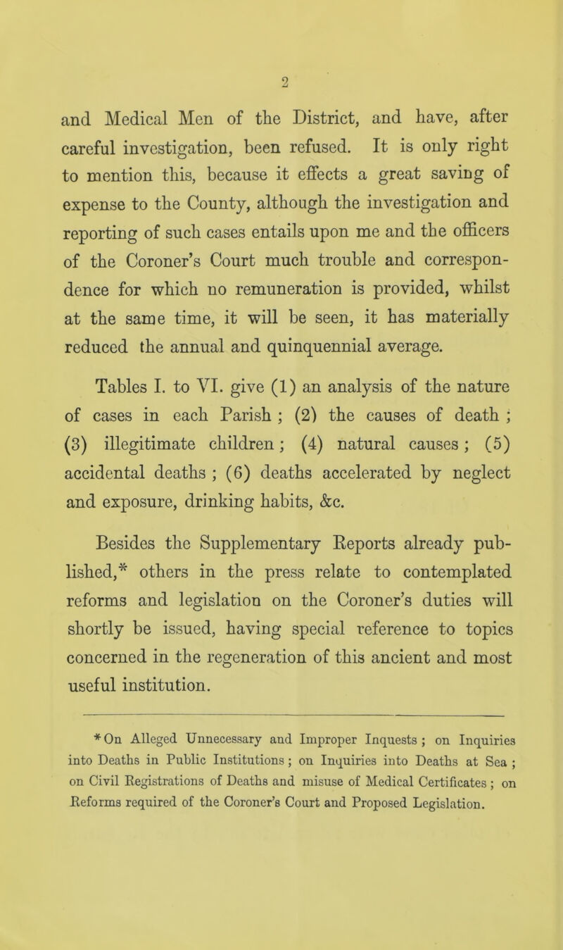 and Medical Men of the District, and have, after careful investigation, been refused. It is only right to mention this, because it effects a great saving of expense to the County, although the investigation and reporting of such cases entails upon me and the officers of the Coroner’s Court much trouble and correspon- dence for which no remuneration is provided, whilst at the same time, it will be seen, it has materially reduced the annual and quinquennial average. Tables I. to VI. give (1) an analysis of the nature of cases in each Parish ; (2) the causes of death ; (3) illegitimate children; (4) natural causes; (5) accidental deaths ; (6) deaths accelerated by neglect and exposure, drinking habits, &c. Besides the Supplementary Reports already pub- lished,* others in the press relate to contemplated reforms and legislation on the Coroner’s duties will shortly be issued, having special reference to topics concerned in the regeneration of this ancient and most useful institution. *On Alleged Unnecessary and Improper Inquests; on Inquiries into Deaths in Public Institutions; on Inquiries into Deaths at Sea ; on Civil Registrations of Deaths and misuse of Medical Certificates ; on Reforms required of the Coroner’s Court and Proposed Legislation.