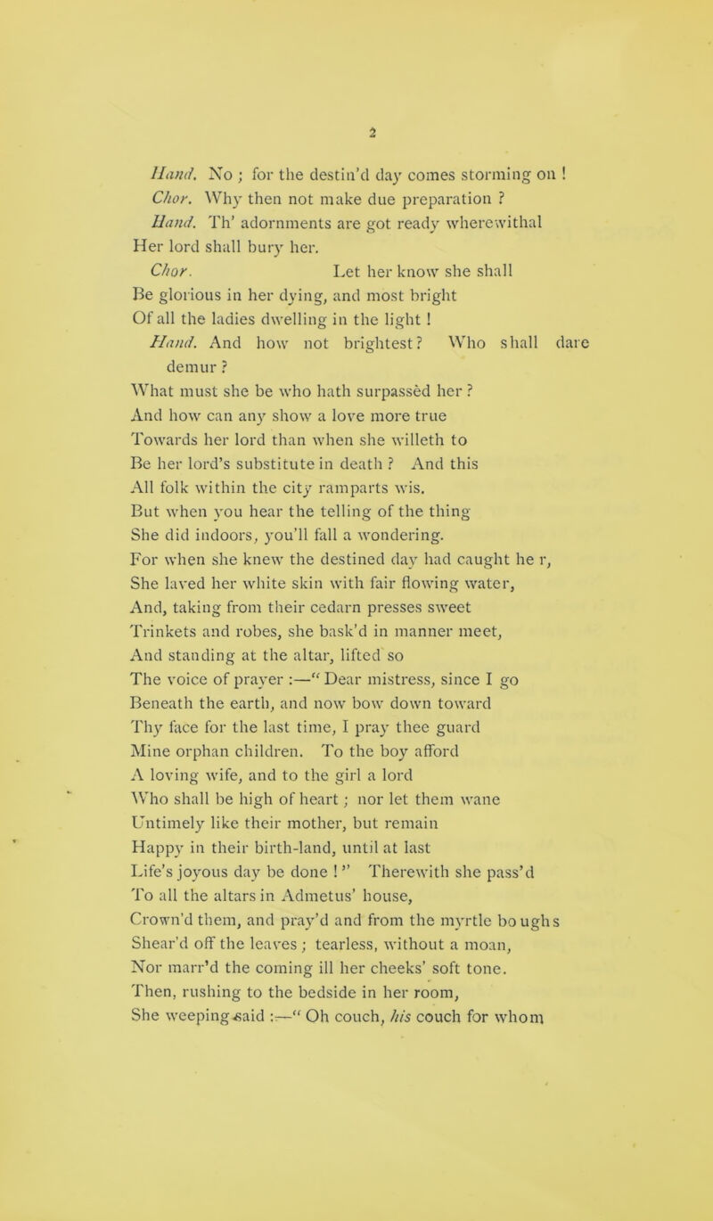 Hand. No ; for the destin’d day comes storming on ! Chor. Why then not make due preparation ? Hand. Th’ adornments are got ready wherewithal Her lord shall bury her. Chor. Let her know she shall Be glorious in her dying, and most bright Of all the ladies dwelling in the light ! Hand. And how not brightest? Who shall dare demur ? What must she be who hath surpassed her ? And how can an) show a love more true Towards her lord than when she willeth to Be her lord’s substitute in death ? And this All folk within the city ramparts wis. But when you hear the telling of the thing She did indoors, you’ll fall a wondering. For when she knew the destined day had caught he r, She laved her white skin with fair flowing water, And, taking from their cedarn presses sweet Trinkets and robes, she bask’d in manner meet, And standing at the altar, lifted so The voice of prayer :—“ Dear mistress, since I go Beneath the earth, and now bow down toward Thy face for the last time, I pray thee guard Mine orphan children. To the boy afford A loving wife, and to the girl a lord Who shall be high of heart; nor let them wane Untimely like their mother, but remain Happy in their birth-land, until at last Life’s joyous day be done ! ” Therewith she pass’d To all the altars in Admetus’ house, Crown’d them, and pray’d and from the myrtle boughs Shear’d off the leaves ; tearless, without a moan. Nor marr’d the coming ill her cheeks’ soft tone. Then, rushing to the bedside in her room, She weeping^aid “ Oh couch, his couch for whom