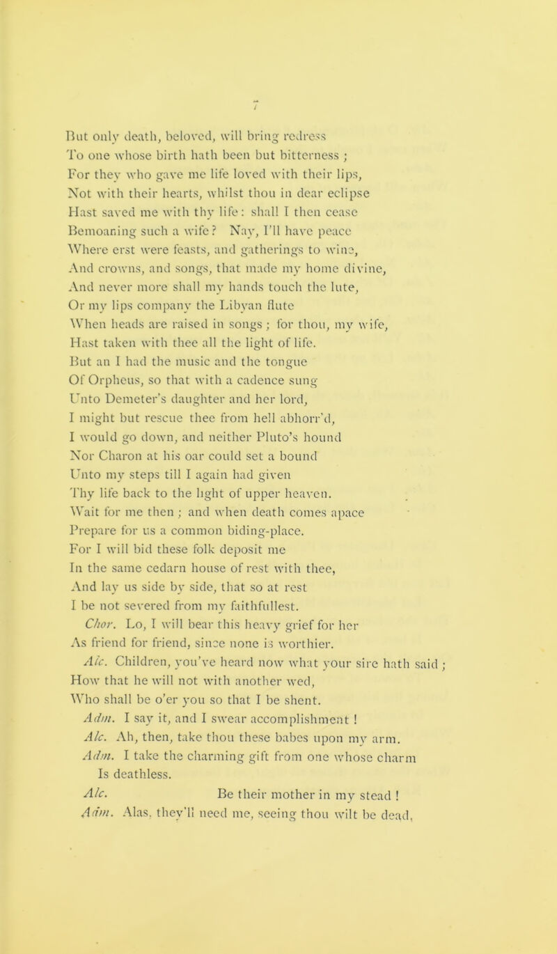 But only death, beloved, will bring redress To one whose birth hath been but bitterness ; For they who gave me life loved with their lips. Not with their hearts, whilst thou in dear eclipse Hast saved me with thy life: shall I then cease Bemoaning such a wife? Nay, I’ll have peace Where erst were feasts, and gatherings to wine, And crowns, and songs, that made my home divine, And never more shall my hands touch the, lute, Or my lips company the Libyan flute When heads are raised in songs ; for thou, my wife, Hast taken with thee all the light of life. But an I had the music and the tongue Of Orpheus, so that with a cadence sung Unto Demeter’s daughter and her lord, I might but rescue thee from hell abhorr’d, I would go down, and neither Pluto’s hound Nor Charon at his oar could set a bound Unto my steps till I again had given Thy life back to the light of upper heaven. Wait for me then ; and when death comes apace Prepare for us a common hiding-place. For I will bid these folk deposit me In the same cedarn house of rest with thee, And lay us side by side, that so at rest I be not severed from my faithfullest. C/ior. Lo, I will bear this heavy grief for her As friend for friend, since none is worthier. Ale. Children, you’ve heard now what your sire hath said ; How that he will not with another wed, Who shall be o’er you so that I be shent. A dm. I say it, and I swear accomplishment ! Ale. Ah, then, take thou these babes upon my arm. A dm. I take the charming gift from one whose charm Is deathless. Ale. Be their mother in my stead ! A dm. Alas, they'll need me, seeing thou wilt be dead.