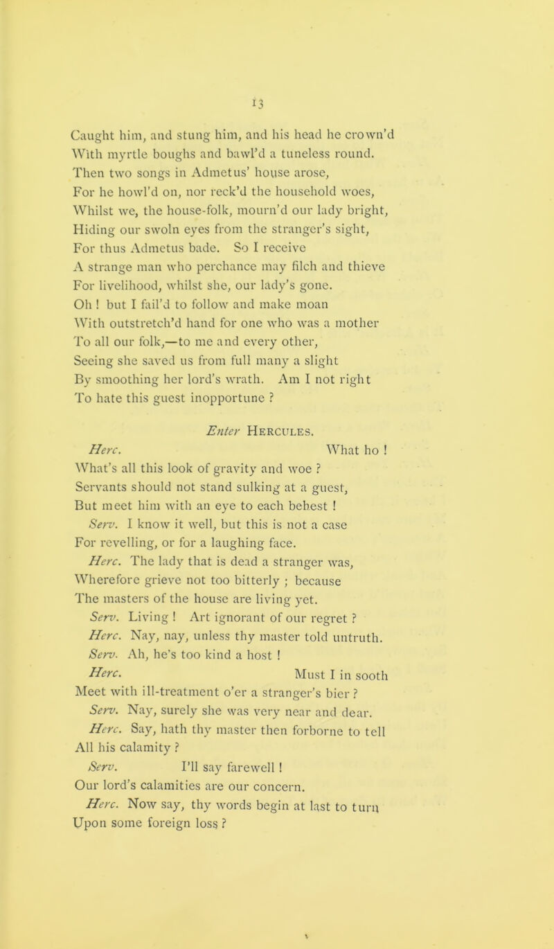 Caught him, and stung him, and his head he crown’d With myrtle boughs and bawl’d a tuneless round. Then two songs in Admetus’ house arose. For he howl’d on, nor reck’d the household woes, Whilst we, the house-folk, mourn’d our lady bright, Hiding our swoln eyes from the stranger’s sight, For thus Admetus bade. So I receive A strange man who perchance may filch and thieve For livelihood, whilst she, our lady’s gone. Oh ! but I fail’d to follow and make moan With outstretch’d hand for one who was a mother To all our folk,—to me and every other, Seeing she saved us from full many a slight By smoothing her lord’s wrath. Am I not right To hate this guest inopportune ? Enter Hercules. Here. What ho ! What’s all this look of gravity and woe ? Servants should not stand sulking at a guest, But meet him with an eye to each behest ! Serv. I know it well, but this is not a case For revelling, or for a laughing face. Here. The lady that is dead a stranger was, Wherefore grieve not too bitterly ; because The masters of the house are living yet. Serv. Living ! Art ignorant of our regret ? Here. Nay, nay, unless thy master told untruth. Serv. Ah, he’s too kind a host ! Here. Must I in sooth Meet with ill-treatment o’er a stranger’s bier ? Serv. Nay, surely she was very near and dear. Here. Say, hath thy master then forborne to tell All his calamity ? Serv. I’ll say farewell ! Our lord’s calamities are our concern. Here. Now say, thy words begin at last to turn Upon some foreign loss ?