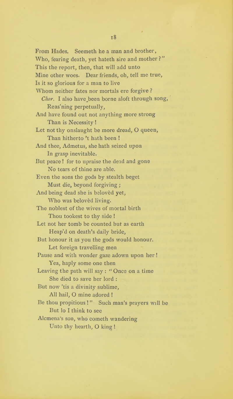 From Hades. Seemeth he a man and brother, Who, fearing death, yet hateth sire and mother ?” This the report, then, that will add unto Mine other woes. Dear friends, oh, tell me true, Is it so glorious for a man to live Whom neither fates nor mortals ere forgive ? Chor. I also haveJaeen borne aloft through song, Reas’ning perpetually, And have found out not anything more strong Than is Necessity ! Let not thy onslaught be more dread, O queen, Than hitherto’t hath been ! And thee, Admetus, she hath seized upon In grasp inevitable. But peace ! for to upraise the dead and gone No tears of thine are able. Even the sons the gods by stealth beget Must die, beyond forgiving ; And being dead she is beloved yet, Who was beloved living. The noblest of the wives of mortal birth Thou tookest to thy side ! Let not her tomb be counted but as earth Heap’d on death’s daily bride, But honour it as you the gods would honour. Let foreign travelling men Pause and with wonder gaze adown upon her ! Yea, haply some one then Leaving the path will say : “ Once on a time She died to save her lord : But now 'tis a divinity sublime, All hail, O mine adored ! Be thou propitious ! ” Such man’s prayers will be But lo I think to see Alcmena’s son, who cometh wandering Unto thy hearth, O king !