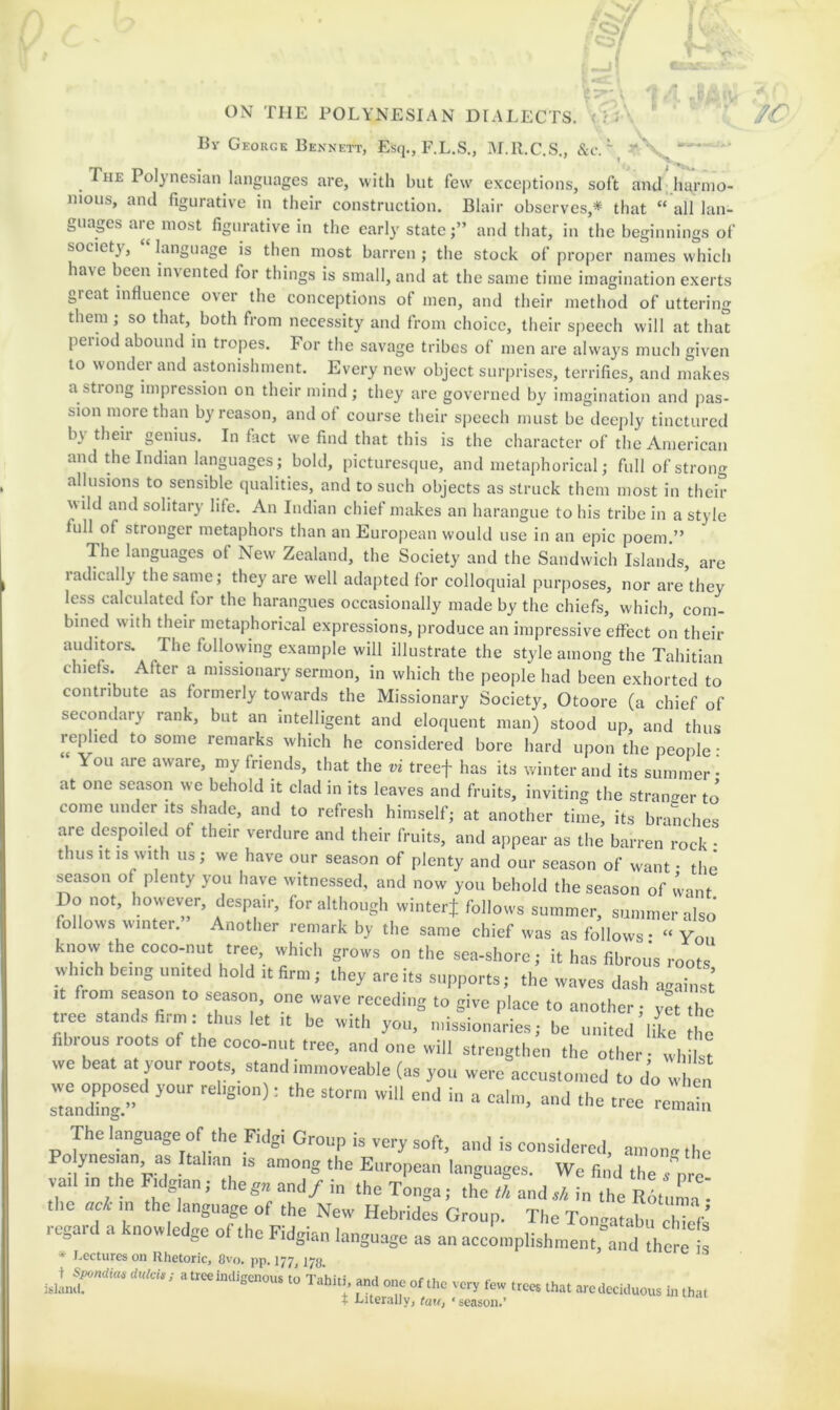 Bv George Bennett, Esq., F.L.S., M.R.C.S., &c. \ - The Polynesian languages are, with but few exceptions, soft and harmo- nious, and figurative in their construction. Blair observes,* that “ all lan- guages are most figurative in the early state j” and that, in the beginnings of society, language is then most barren ; the stock of proper names which have been invented for things is small, and at the same time imagination exerts great influence over the conceptions of men, and their method of uttering them; so that, both from necessity and from choice, their speech will at that period abound in tropes. For the savage tribes of men are always much given to wondei and astonishment. Every new object surprises, terrifies, and makes a strong impression on their mind ; they are governed by imagination and pas- sion more than by reason, and of course their speech must be deejily tinctured by their genius. In fact we find that this is the character of the American and the Indian languages; bold, picturesque, and metaphorical; full of strong allusions to sensible qualities, and to such objects as struck them most in their wild and solitary life. An Indian chief makes an harangue to his tribe in a style full of stronger metaphors than an European would use in an epic poem.” The languages of New Zealand, the Society and the Sandwich Islands, are radically the same; they are well adapted for colloquial purposes, nor are they less calculated for the harangues occasionally made by the chiefs, which, com- bined with their metaphorical expressions, produce an impressive effect on their auditors. The following example will illustrate the style among the Tahitian chiefs. After a missionary sermon, in which the people had been exhorted to contribute as formerly towards the Missionary Society, Otoore (a chief of secondary rank, but an intelligent and eloquent man) stood up, and thus replied to some remarks which he considered bore hard upon the people : You are aware, my friends, that the vi treef has its winter and its summer- at one season we behold it clad in its leaves and fruits, inviting the stramrer to come under Its shade, and to refresh himself; at another time, its branches are despoiled of their verdure and their fruits, and appear as the barren rock • thus It IS with us; we have our season of plenty and our season of want • the season of plenty you have witnessed, and now you behold the season of want Do not, however, despair, for although winterj follows summer, summer also follows winter.” Another remark by the same chief was as follows: “ You knovv the cocomut tree vvhich grows on the sea-shore; it has fibrous roots which being united hold it firm; they are its supports; the waves dash against’ It from season to season, one wave receding to give place to another; yet the tree stands hrm: ,In,s let ,t be »itl, yon, missionaries; be united like l e fibrous roots of the coeo-nut tree, and one will strengthen the other; wh I t we beat at your roots, stand mnnoveable (as you were accustomed to do w e„ we your rebg.on); the storm will end in a calm, and the tree rem^ The language of the Fidgi Group is very soft, and is considered, amon- the Po ynesjan, as Itahan ,s among the European languages. We find the p i vatl tn the Rdgtan, thega and/ in the Tonga; the a ands/, in the R6tuma the act m the language of the New Hebrides Group. The Ton-atab,? '  / regard a knowledge of the Fidm-tn IntitTino-fv r i o^^tabu chiefs t, uie ria^um language as an accomplishment, and there is * I.ectures on Rhetoric. 8vo. pp. 177,173 l.lLf' ‘ <» T.hl.1, a„.l U.C vc„ row Hat „c a„,a, tha, t Literally, tau, - season.’