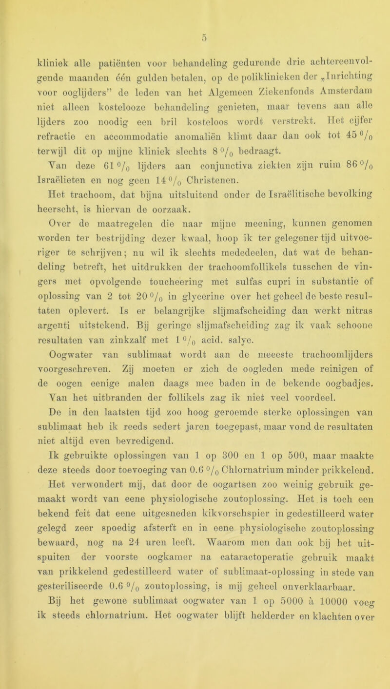 kliniek alle patiënten voor behandeling gedurende drie achtereenvol- gende maanden één gulden betalen, op do poliklinieken der „Inrichting voor ooglijders” do leden van het Algemeen Ziekenfonds Amsterdam niet alleen kostelooze behandeling genieten, maar tevens aan alle lijders zoo noodig een bril kosteloos wordt verstrekt, liet cijfer refractie en accommodatie anomaliën klimt daar dan ook tot 45 q terwijl dit op mijne kliniek slechts S^/q bedraagt. Van deze 61 o/o lijders aan conjunctiva ziekten zijn ruim 86 0/o Israëlieten en nog geen 14 0/q Christenen. liet trachoom, dat byna uitsluitend onder de Israëlitische bevolking heerscht, is hiervan de oorzaak. Over de maatregelen die naar mijne meening, kunnen genomen worden ter bestrijding dezer kwaal, hoop ik ter gelegener tijd uitvoe- riger te schrijven; nu wil ik slechts mededeclen, dat wat de behan- deling betreft, het uitdrukken der trachoomfollikels tussclien de vin- gers met opvolgende toueheering met sulfas cupri in substantie of oplossing van 2 tot 20 0/o in glycerine over het geheel de beste resul- taten oplevert. Is er belangrijke slijmafscheiding dan werkt uitras argenti uitstekend. Bij geringe slijmafscheiding zag ik vaak schoone resultaten van zinkzalf met 1 *^/o acid. salyc. Oogwater van sublimaat wordt aan de meeeste trachoomlijders voorgeschreven. Zij moeten er zich de oogleden mede reinigen of de oogen eenige malen daags mee baden in de bekende oogbadjes. Van het uitbranden der follikels zag ik niet veel voordeel. De in den laatsten tijd zoo hoog geroemde sterke oplossingen van sublimaat heb ik reeds sedert jaren toegepast, maar vond de resultaten niet altijd even bevredigend. Ik gebruikte oplossingen van 1 op 300 en 1 op 500, maar maakte deze steeds door toevoeging van 0.6 o/q Chlornatrium minder prikkelend. Het verwondert mij, dat door de oogartsen zoo Aveiuig gebruik ge- maakt wordt van eene physiologisclie zoutoplossing. Het is toch een bekend feit dat eene uitgesneden kikvorschspier in gedestilleerd water gelegd zeer spoedig afsterft en in cene physiologische zoutoplossing bewaard, nog na 24 uren leeft. Waarom men dan ook bij het uit- spuiten der voorste oogkamer na cataractoperatie gebruik maakt van prikkelend gedestilleerd water of sublimaat-oplossing in stede van gesteriliseerde 0.6 o/o zoutoplossing, is mij geheel onverklaarbaar. Bij het gewone sublimaat oogwater van 1 op 5000 a 10000 voeg ik steeds chlornatrium. Het oogwater blijft helderder en klachten over