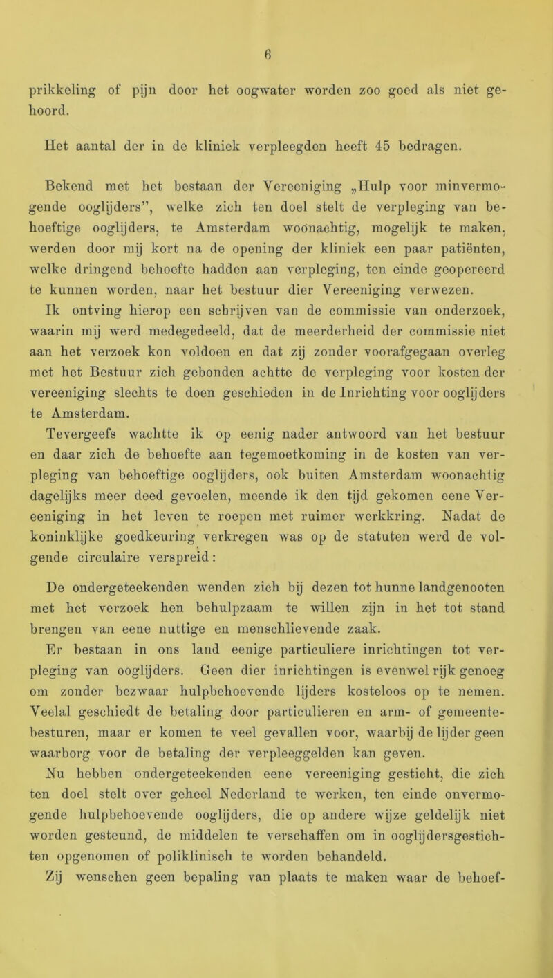 prikkeling of pijn door het oogwater worden zoo goed als niet ge- hoord. Het aantal der in de kliniek verpleegden heeft 45 bedragen. Bekend met het bestaan der Vereeniging „Hulp voor minvenno- gende ooglijders”, welke zich ten doel stelt de verpleging van be- hoeftige ooglijders, te Amsterdam woonachtig, mogelijk te maken, werden door mij kort na de opening der kliniek een paar patiënten, welke dringend behoefte hadden aan verpleging, ten einde geopereerd te kunnen worden, naar het bestuur dier Vereeniging verwezen. Ik ontving hierop een schrijven van de commissie van onderzoek, waarin my werd medegedeeld, dat de meerderheid der commissie niet aan het verzoek kon voldoen en dat zij zonder voorafgegaan overleg met het Bestuur zich gebonden achtte de verpleging voor kosten der vereeniging slechts te doen geschieden in de Inrichting voor ooglijders te Amsterdam. Tevergeefs wachtte ik op eenig nader antwoord van het bestuur en daar zich de behoefte aan tegemoetkoming in de kosten van ver- pleging van behoeftige ooglijders, ook buiten Amsterdam woonachtig dagelijks meer deed gevoelen, meende ik den tijd gekomen eene Ver- eeniging in het leven te roepen met ruimer werkkring. Nadat de koninklyke goedkeuring verkregen was op de statuten werd de vol- gende circulaire verspreid: De ondergeteekenden wenden zich bij dezen tot hunne landgenooten met het verzoek hen behulpzaam te willen zijn in het tot stand brengen van eene nuttige en menschlievende zaak. Er bestaan in ons land eenige particuliere inrichtingen tot ver- pleging van ooglijders. Green dier inrichtingen is evenwel rijk genoeg om zonder bezwaar hulpbehoevende lijders kosteloos op te nemen. Veelal geschiedt de betaling door particulieren en arm- of gemeente- besturen, maar er komen te veel gevallen voor, waarbij de lijder geen waarborg voor de betaling der verpleeggelden kan geven. Nu hebben ondergeteekenden eene vereeniging gesticht, die zich ten doel stelt over geheel Nederland te werken, ten einde onvermo- gende hulpbehoevende ooglijders, die op andere wijze geldelijk niet worden gesteund, de middelen te verschaffen om in ooglijdersgestich- ten opgenomen of poliklinisch te worden behandeld. Zij wenschen geen bepaling van plaats te maken waar de behoef-