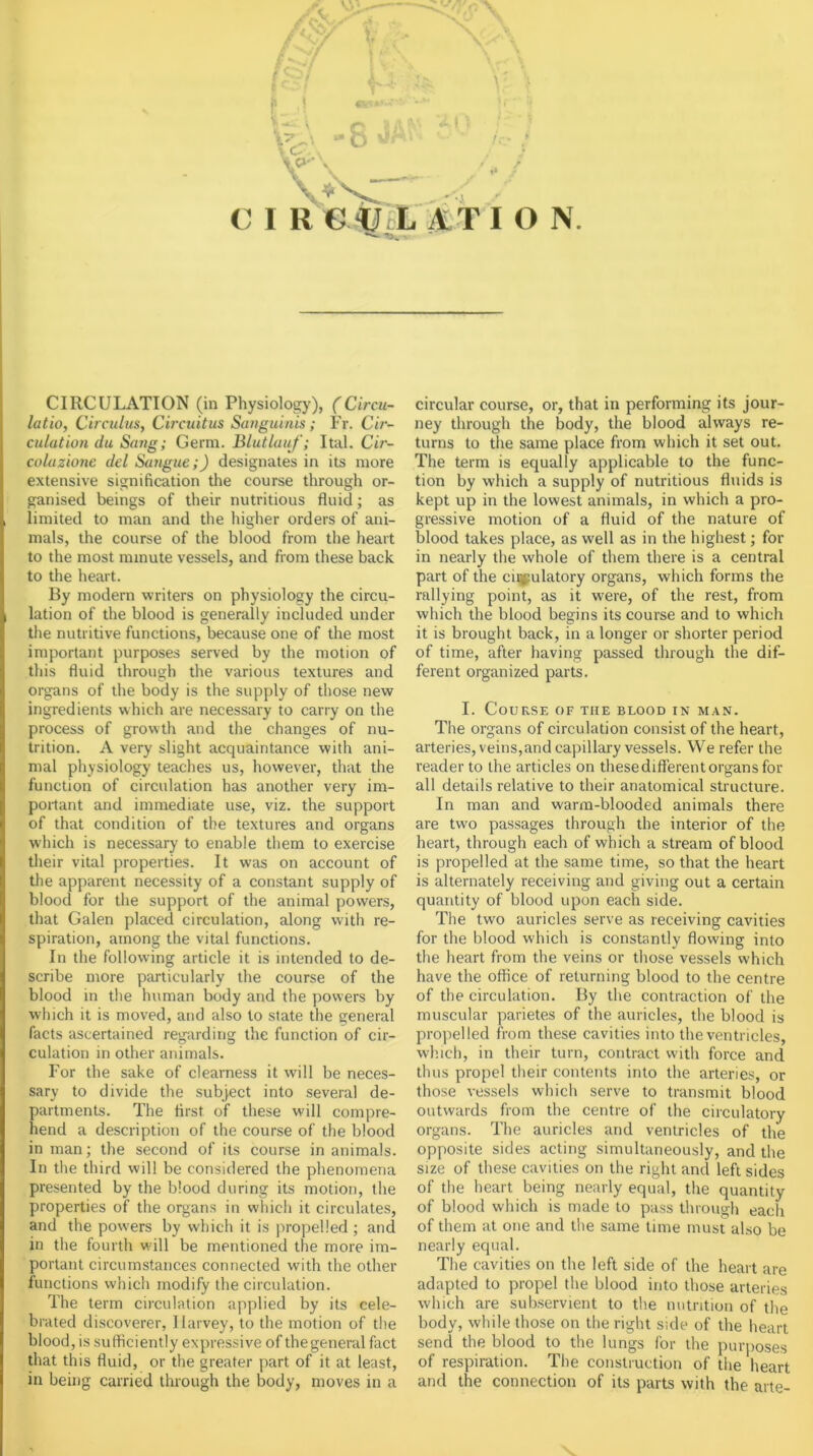 ■ -• s >■ ‘ f- ’ C 1 R € ATI O N. CIRCULATION (in Physiology), (Circu- latio, Circulus, Circtcitus Sanguinis; Fr. Cir- culation du Sartg; Germ. Blutluuf; Ital. Cir- coluzione del Sangue;) designates in its more extensive signification the course through or- ganised beings of their nutritious fluid; as limited to man and the higher orders of ani- mals, the course of the blood from the heart to the most minute vessels, and from these back to the heart. By modern writers on physiology the circu- lation of the blood is generally included under the nutritive functions, because one of the most important purposes served by the motion of this fluid through the various textures and organs of the body is the supply of those new ingredients which are necessary to carry on the process of growth and the changes of nu- trition. A very slight acquaintance with ani- mal physiology teaches us, however, that the function of circulation has another very im- portant and immediate use, viz. the support of that condition of the textures and organs which is necessary to enable them to exercise their vital properties. It was on account of the apparent necessity of a constant supply of blood for the support of the animal powers, that Galen placed circulation, along with re- spiration, among the vital functions. In the following article it is intended to de- scribe more particularly the course of the blood in the human body and the powers by which it is moved, and also to state the general facts ascertained regarding the function of cir- culation in other animals. For the sake of clearness it will be neces- sary to divide the subject into several de- partments. The first of these will compre- hend a description of the course of the blood in man; the second of its course in animals. In the third will be considered the phenomena presented by the blood during its motion, the properties of the organs in which it circulates, and the powers by which it is jiropelled ; and in the fourth will be mentioned the more im- portant circumstances connected with the other functions which modify the circulation. The term circulation applied by its cele- brated discoverer, 1 iarvey, to the motion of the blood, is sutticiently expressive of the general fact that this fluid, or the greater part of it at least, in being carried through the body, moves in a circular course, or, that in performing its jour- ney through the body, the blood always re- turns to the same place from which it set out. The term is equally applicable to the func- tion by which a supply of nutritious fluids is kept up in the lowest animals, in which a pro- gressive motion of a fluid of the nature of blood takes place, as well as in the highest; for in nearly the whole of them there is a central part of the ciij(:ulatory organs, which forms the rallying point, as it were, of the rest, from which the blood begins its course and to which it is brought back, in a longer or shorter period of time, after having passed through the dif- ferent organized parts. I. Course of the blood in man. The organs of circulation consist of the heart, arteries, veins,and capillary vessels. We refer the reader to the articles on these different organs for all details relative to their anatomical structure. In man and warm-blooded animals there are two passages through the interior of the heart, through each of which a stream of blood is propelled at the same time, so that the heart is alternately receiving and giving out a certain quantity of blood upon each side. The two auricles serve as receiving cavities for the blood which is constantly flowing into the heart from the veins or those vessels which have the office of returning blood to the centre of the circulation. By the contraction of the muscular parietes of the auricles, the blood is propelled from these cavities into the ventricles, winch, in their turn, contract with force and thus propel their contents into the arteries, or those vessels which serve to transmit blood outwards from the centre of the circulatory organs. The auricles and ventricles of the opposite sides acting simultaneously, and the size of these cavities on the right and left sides of the heart being nearly equal, the quantity of blood which is made to pass tlirough each of them at one and the same time must also be nearly equal. The cavities on the left side of the heart are adapted to propel the blood into those arteries which are subservient to the nutrition of the body, while those on the right side of the heart send the blood to the lungs for the purposes of respiration. The construction of the heart and the connection of its parts with the arte-