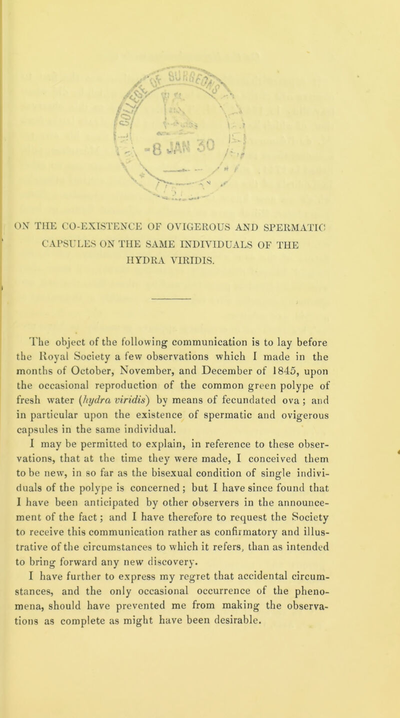 ON TIIK CO-EXISTENCE OF OVIGEllOUS AND SPERMATIC CAPSULES ON THE SAME INDIVIDUALS OF THE HYDRA VIRIDIS. i,i |l> i I I * I I _ j The object of the following communication is to lay before ! the Royal Society a few observations which I made in the i months of October, November, and December of 1845, upon 1 the occasional reproduction of the common green polype of fresh water [hydra viridis) by means of fecundated ova ; and in particular upon the existence of spermatic and ovigerous capsules in the same individual. 1 may be permitted to explain, in reference to these obser- vations, that at the time they were made, I conceived them to be new, in so far as the bisexual condition of single indivi- duals of the polype is concerned; but I have since found that 1 have been anticipated by other observers in the announce- ment of the fact; and I have therefore to request the Society to receive this communication rather as confirmatory and illus- trative of the circumstances to which it refers, than as intended to bring forward any new discovery. I have further to express my regret that accidental circum- stances, and the only occasional occurrence of the pheno- mena, should have prevented me from making the observa- tions as complete as might have been desirable.