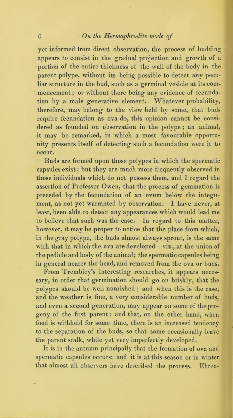 i 6 On the Hermaphrodite mode of yet informed from direct observation, the process of budding- appears to consist in the g-radual projection and growth of a portion of the entire thickness of the wall of the body in the parent polype, without its being possible to detect any pecu- liar structure in the bud, such as a germinal vesicle at its com- mencement ; or without there being any evidence of fecunda- tion by a male generative element. Whatever probability, therefore, may belong to the view held by some, that buds require fecundation as ova do, this opinion cannot be consi- dered as founded on observation in the polype ; an animal, it may be remarked, in which a most favourable opportu- nity presents itself of detecting such a fecundation were it to occur. Buds are formed upon those polypes in which the spermatic capsules exist; but they are much more frequently observed in those individuals which do not possess them, and I regard the assertion of Professor Owen, that the process of gemmation is preceded by the fecundation of an ovum below the integu- ment, as not yet warranted by observation. I have never, at least, been able to detect any appearances which would lead me to believe that such was the case. In regard to this matter, however, it may be proper to notice that the place from which, in the gray polype, the buds almost always sprout, is the same with that in which the ova are developed—viz., at the union of the pedicle and body of the animal; the spermatic capsules being in general nearer the head, and removed from the ova or buds. From Trembley’s interesting researches, it appears neces- sary, in order that germination should go on briskly, that the polypes should be well nourished ; and when this is the case, and the weather is fine, a very considerable number of buds, and even a second generation, may appear on some of the pro- geny of the first parent: and that, on the other hand, when food is withheld for some time, there is an increased tendency to the separation of the buds, so that some occasionally leave the parent stalk, while yet very imperfectly developed. It is in the autumn principally that the formation of ova and spermatic capsules occurs; and it is at this season or in winter that almost all observers have described the process. Ehren-