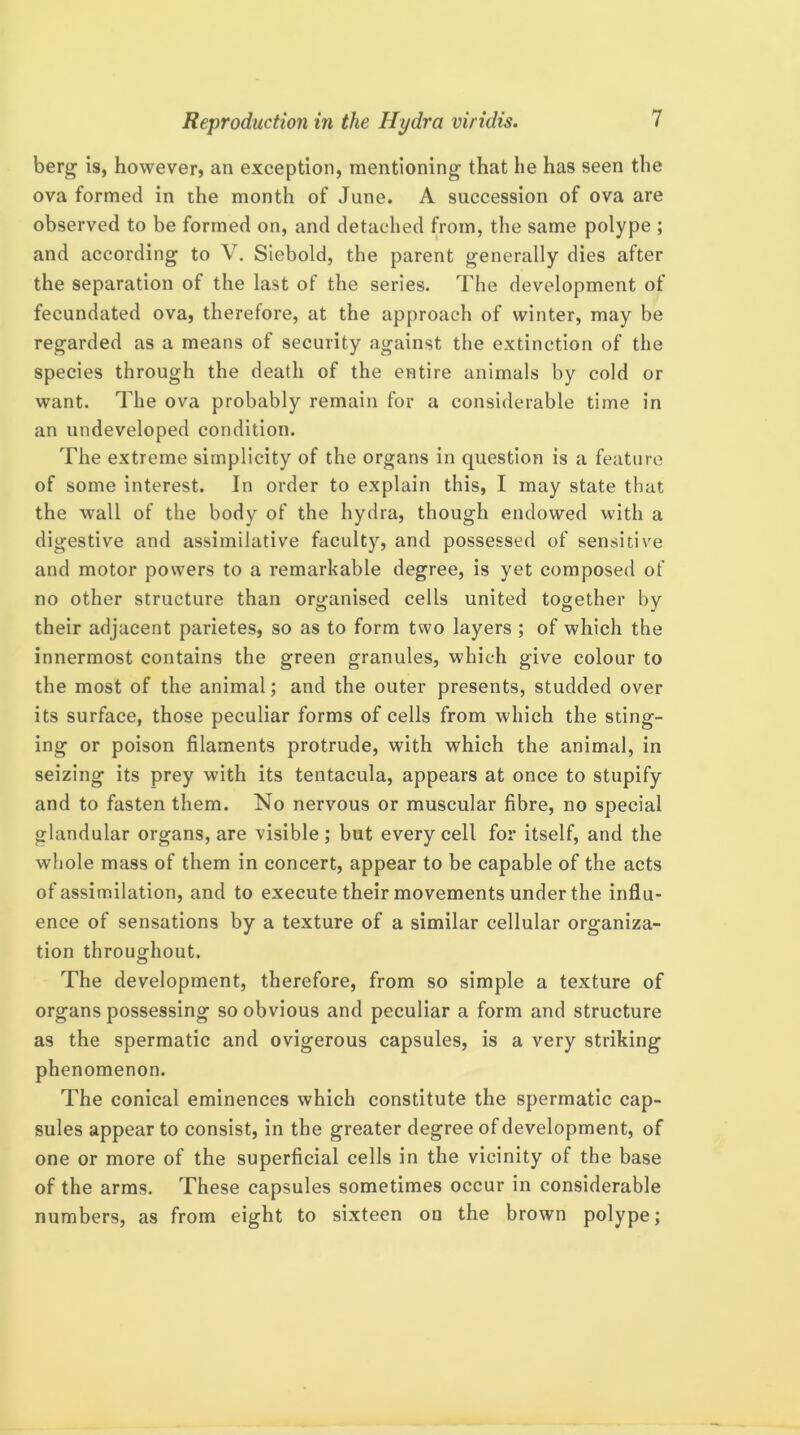 berg is, however, an exception, mentioning that he has seen the ova formed in the month of June. A succession of ova are observed to be formed on, and detached from, the same polype ; and according to V. Slebold, the parent generally dies after the separation of the last of the series. The development of fecundated ova, therefore, at the approach of winter, may be regarded as a means of security against the extinction of the species through the death of the entire animals by cold or want. The ova probably remain for a considerable time in an undeveloped condition. The extreme simplicity of the organs in question is a feature of some interest. In order to explain this, I may state that the wall of the body of the hydra, though endowed with a digestive and assimilative faculty, and possessed of sensitive and motor powers to a remarkable degree, is yet composed of no other structure than organised cells united together by their adjacent parietes, so as to form two layers ; of which the innermost contains the green granules, which give colour to the most of the animal; and the outer presents, studded over its surface, those peculiar forms of cells from which the sting- ing or poison filaments protrude, with which the animal, in seizing its prey with its tentacula, appears at once to stupify and to fasten them. No nervous or muscular fibre, no special glandular organs, are visible; but every cell for itself, and the whole mass of them in concert, appear to be capable of the acts of assimilation, and to execute their movements under the influ- ence of sensations by a texture of a similar cellular organiza- tion throughout. The development, therefore, from so simple a texture of organs possessing so obvious and peculiar a form and structure as the spermatic and ovigerous capsules, is a very striking phenomenon. The conical eminences which constitute the spermatic cap- sules appear to consist, in the greater degree of development, of one or more of the superficial cells in the vicinity of the base of the arms. These capsules sometimes occur in considerable numbers, as from eight to sixteen on the brown polype;