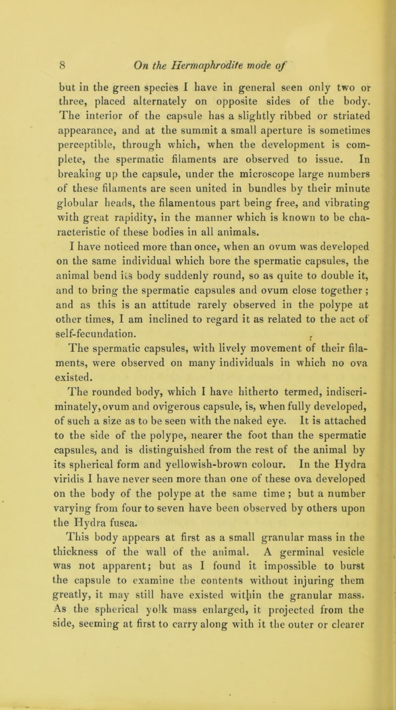 but in the green species I have in general seen only two or three, placed alternately on opposite sides of the body. The interior of the capsule has a slightly ribbed or striated appearance, and at the summit a small aperture is sometimes perceptible, through which, when the development is com- plete, the spermatic filaments are observed to issue. In breaking up the capsule, under the microscope large numbers of these filaments are seen united in bundles by their minute globular heads, the filamentous part being free, and vibrating with great rapidity, in the manner which is known to be cha- racteristic of these bodies in all animals. I have noticed more than once, when an ovum was developed on the same individual which bore the spermatic capsules, the animal bend its body suddenly round, so as quite to double it, and to bring the spermatic capsules and ovum close together ; and as this is an attitude rarely observed in the polype at other times, I am inclined to regard it as related to the act of self-fecundation. 4 The spermatic capsules, with lively movement of their fila- ments, were observed on many individuals in which no ova existed. The rounded body, which I have hitherto termed, indiscri- minately, ovum and ovigerous capsule, is, when fully developed, of such a size as to be seen with the naked eye. It is attached to the side of the polype, nearer the foot than the spermatic capsules, and is distinguished from the rest of the animal by its spherical form and yellowish-brown colour. In the Hydra viridis I have never seen more than one of these ova developed on the body of the polype at the same time ; but a number varying from four to seven have been observed by others upon the Hydra fusca. This body appears at first as a small granular mass in the thickness of the wall of the animal. A germinal vesicle was not apparent; but as I found it impossible to burst the capsule to examine the contents without injuring them greatly, it may still have existed within the granular mass. As the spherical yolk mass enlarged, it projected from the side, seeming at first to carry along with it the outer or clearer