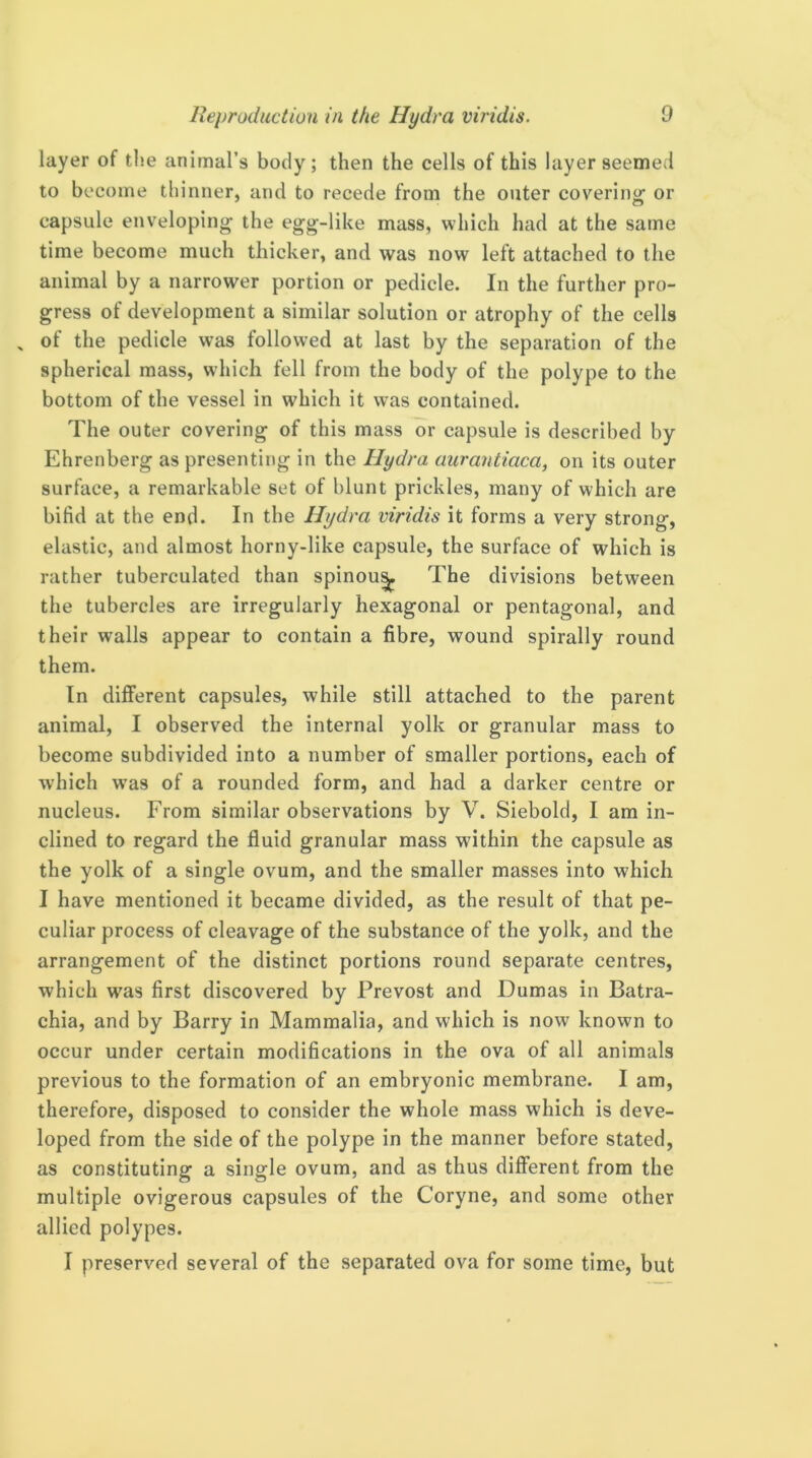 layer of the animal’s body; then the cells of this layer seemed to become thinner, and to recede from the outer coverinof or capsule enveloping the egg-like mass, which had at the same time become much thicker, and was now left attached to the animal by a narrower portion or pedicle. In the further pro- gress of development a similar solution or atrophy of the cells , of the pedicle was followed at last by the separation of the spherical mass, which fell from the body of the polype to the bottom of the vessel in which it was contained. The outer covering of this mass or capsule is described by Ehrenberg as presenting in the Hydra aurantiaca, on its outer surface, a remarkable set of blunt prickles, many of which are bifid at the end. In the Hydra viridis it forms a very strong, elastic, and almost horny-like capsule, the surface of which is rather tuberculated than spinou^ The divisions between the tubercles are irregularly hexagonal or pentagonal, and their walls appear to contain a fibre, wound spirally round them. In different capsules, while still attached to the parent animal, I observed the internal yolk or granular mass to become subdivided into a number of smaller portions, each of which w'as of a rounded form, and had a darker centre or nucleus. From similar observations by V. Siebold, I am in- clined to regard the fluid granular mass within the capsule as the yolk of a single ovum, and the smaller masses into which I have mentioned it became divided, as the result of that pe- culiar process of cleavage of the substance of the yolk, and the arrangement of the distinct portions round separate centres, which W'as first discovered by Prevost and Dumas in Batra- chia, and by Barry in Mammalia, and which is now known to occur under certain modifications in the ova of all animals previous to the formation of an embryonic membrane. I am, therefore, disposed to consider the whole mass which is deve- loped from the side of the polype in the manner before stated, as constituting a single ovum, and as thus different from the multiple ovigerous capsules of the Coryne, and some other allied polypes. I preserved several of the separated ova for some time, but