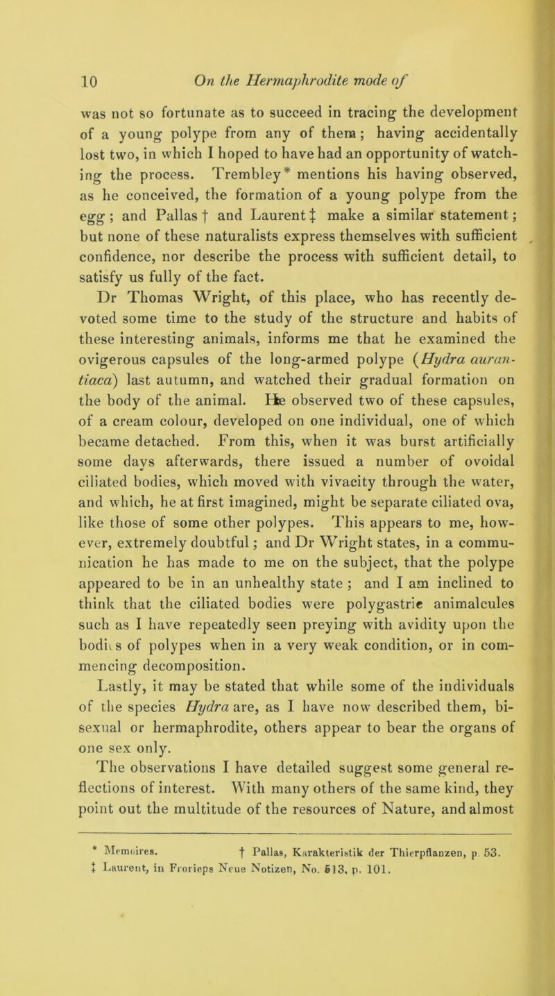 was not so fortunate as to succeed in tracing the development of a young polype from any of them; having accidentally lost two, in which I hoped to have had an opportunity of watch- ing the process. Trembley* mentions his having observed, as he conceived, the formation of a young polype from the egg ; and Pallas t and Laurent i make a similar statement; but none of these naturalists express themselves with sufficient confidence, nor describe the process with sufficient detail, to satisfy us fully of the fact. Dr Thomas Wright, of this place, who has recently de- voted some time to the study of the structure and habits of these interesting animals, informs me that he examined the ovigerous capsules of the long-armed polype {Hydra auran- tiacd) last autumn, and watched their gradual formation on the body of the animal. Bfce observed two of these capsules, of a cream colour, developed on one individual, one of which became detached. From this, when it was burst artificially some davs afterwards, there issued a number of ovoidal ciliated bodies, which moved with vivacity through the water, and which, he at first imagined, might be separate ciliated ova, like those of some other polypes. This appears to me, how- ever, extremely doubtful; and Dr Wright states, in a commu- nication he has made to me on the subject, that the polype appeared to be in an unhealthy state ; and I am inclined to think that the ciliated bodies were polygastrie animalcules such as I have repeatedly seen preying with avidity upon the bodii.s of polypes when in a very weak condition, or in com- mencing decomposition. Lastly, it may be stated that while some of the individuals of the species Hydra are, as I have now described them, bi- sexual or hermaphrodite, others appear to bear the organs of one sex only. The observations I have detailed suggest some general re- flections of interest. With many others of the same kind, they point out the multitude of the resources of Nature, and almost * Memoires. f Pallas, Karakteristik der ThierpAanzen, p 53. + Laurent, in Frorieps Neue Notizen, No. 613. p. 101.