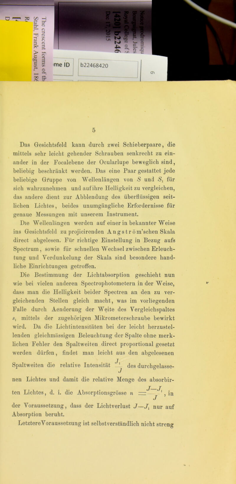 Das Gesichtsfeld kann durcli zwei Schieberpaare, die mittels sehr leicht gehender Schrauben senkrecht zu ein- ander in der Focalebene der Ocularlupe beweglich sind, beliebig beschrankt werden. Das eine Paar gestattet jede beliebige Gruppe von Wellenlangen von *S und *S, fur sich wahrzunehmen undaufihre llelligkeit zu vergleichen, das andere dient zur Abblendung des uberfliissigen seit- lichen Lichtes, beides unumgangliche Erfordernisse fiir genaue Messungen mit unserem Instrument. Die Wellenlangen werden auf einer in bekannter Weise ins Gesichtsfeld zu projicirenden Angstrom’schen Skala direct abgelesen. Fiir richtige Einstellung in Bezug aufs Spectrum , sowie fiir schnellen Wechsel zwischen Erleuch- tung und Yerdunkelung der Skala sind besondere hand- liche Einrichtungen getroffen. Die Bestimmung der Lichtabsorption geschieht nun wie bei vielen anderen Spectrophotometern in der Weise, dass man die llelligkeit beider Spectren an den zu ver- gleichenden Stellen gleich macht, was im vorliegenden Falle durch Aenderung der Weite des Vergleichspaltes s, mittels der zugehorigen Mikrometerschraube bewirkt wird. Da die Lichtintensitaten bei der leicht herzustel- lenden gleichmiissigen Beleuchtung der Spalte oline merk- lichen Fehler den Spaltweiten direct proportional gesetzt werden diirfen, findet man leicht aus den abgelesenen Spaltweiten die relative Intensitat _L des durchgelasse- nen Lichtes und damit die relative Menge des absorbir- ten Lichtes, d. i. die Absorptionsgrosse n zzr — ^ , in J der Yoraussetzung, dass der Lichtverlust J—J, nur auf Absorption beruht. LetztereYoraussetzung ist selbstverstandlich nicht streng