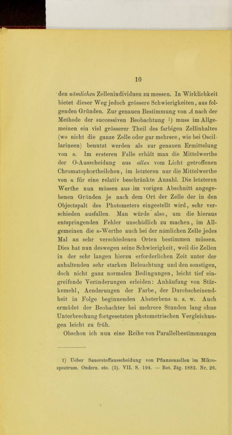 ' den namlichen Zellenindividuen zu messen. In Wirklichkeit bietet dieser Weg jedoch grossere Schwierigkeiten, aus fol- genden Griinden. Zur genauen Bestimmung von A nach der Methode der successiven Beobachtung ]) muss im Allge- meinen ein viel grosserer Theil des farbigen Zellinhaltes (wo nicht die ganze Zelle oder gar mehrere, wie bei Oscil- larineen) benutzt werden als zur genauen Ermittelung von n. Im ersteren Falle erhalt man die Mittelwerthe der O-Ausscheidung aus alien vom Licht getroffenen Chromatophortheilcben, im letzteren nur die Mittelwerthe von n fiir eine relativ besclirankte Anzahl. Die letzteren Werthe nun miissen aus im vorigen Abschnitt angege- benen Griinden je nach dem Ort der Zelle der in den Objectspalt des Photometers eingestellt wird, sehr ver- schieden ausfallen. Man wiirde also, um die hieraus entspringenden Fehler unschiidlich zu machen , im AU- gemeinen die w-Werthe auch bei der namlichen Zelle jedes Mai an sehr verschiedenen Orten bestimmen miissen. Dies hat nun deswegen seine Schwierigkeit, weil die Zellen in der sehr langen hierzu erforderliclien Zeit unter der anhaltenden sehr starken Beleuchtung und den sonstigen, dock nicht ganz normalen Bedingungen, leicht tief ein- greifende Veriinderungen erleiden: Anhaufung von Star- kemehl, Aenderungen der Farbe, der Durchscheinend- heit in Folge beginnenden Absterbens u. s. w. Auch ermiidet der Beobachter bei mehrere Stunden lang ohne Unterbrechung fortgesetzten photometrischen Vergleichun- gen leicht zu friih. Obschon ich nun eine Reihe von Parallelbestimmungen 1) Ueber Sauerstoffausscheidung von Pflanzenzellen im Mikro- spectrum. Onderz. etc. (3). VII. S. 194. — Bot. Ztg. 1882. Nr. 26.