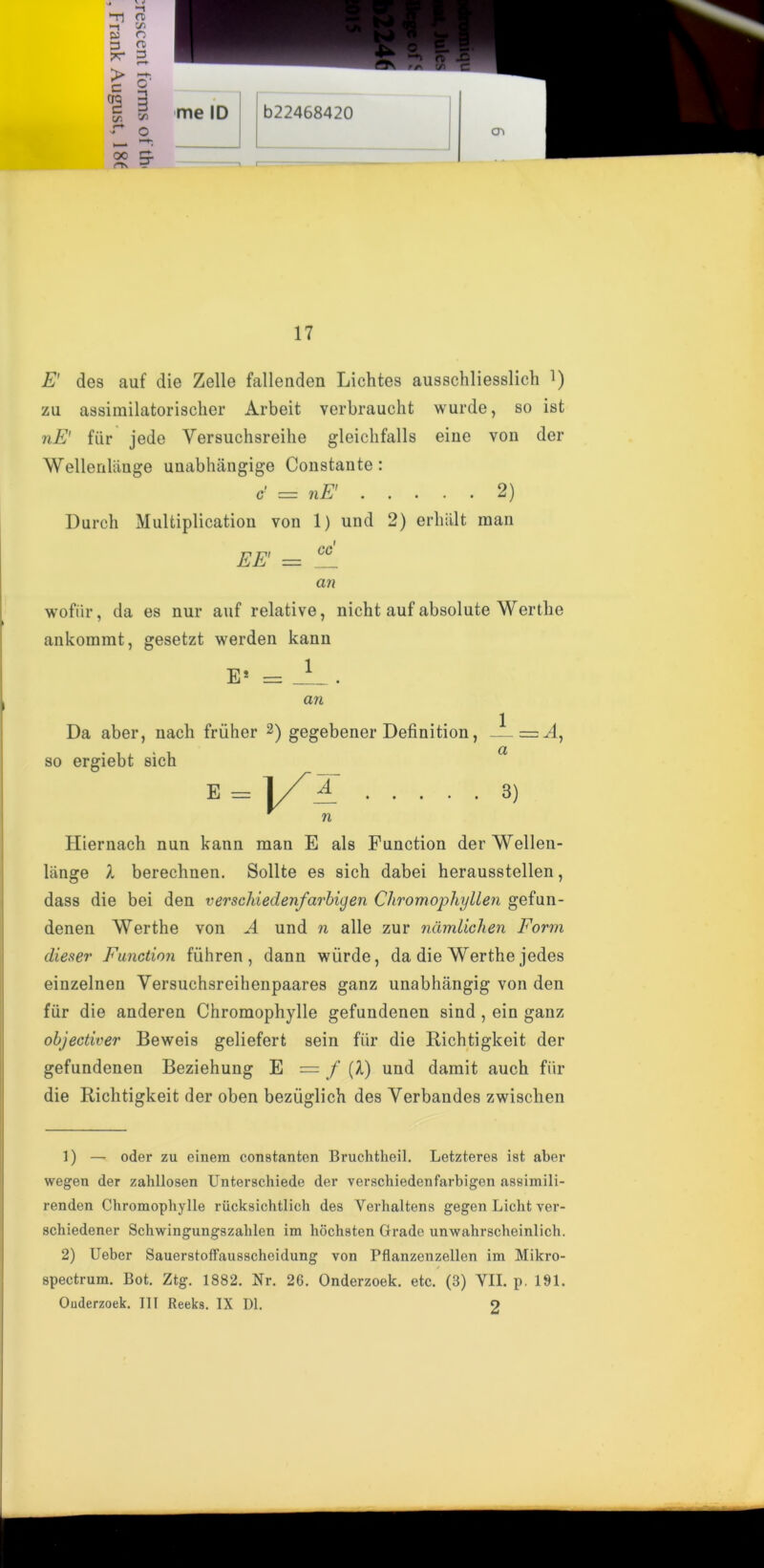 j CTi 17 E' des auf die Zelle fallenden Lichtes ausschliesslich ]) zu assimilatorischer Arbeit verbraucht wurde, so ist nE' fur jede Versuchsreilie gleiclifalls eine von der Wellenlange unabhangige Constante: c = nE' 2) Durch Multiplication von 1) und 2) erlialt man EE' = an wofiir, da es nur auf relative, ankommt, gesetzt werden kann E* = 1 nicht auf absolute Wertlie an Da aber, nacli friiher 2) gegebener Definition, so ergiebt sich a = 4 E = A 3) n Hiernach nun kann man E als Function derWellen- liinge 1 berechnen. Sollte es sich dabei herausstellen, dass die bei den verschiedenfarbigen Chromophyllen gefun- denen Wertlie von A und n alle zur namlichen Form dieser Function fiihren , dann wiirde, da die Werthe jedes einzelnen Yersuchsreihenpaares ganz unabhangig von den fur die anderen Chromophylle gefundenen sind , ein ganz objectiver Beweis geliefert sein fiir die Richtigkeit der gefundenen Beziehung E = f [l) und damit auch fiir die Richtigkeit der oben beziiglich des Yerbandes zwischen 1) — oder zu einem constanten Bruchtheil. Letzteres ist aber wegen der zahllosen Unterschiede der verschiedenfarbigen assimili- renden Chromophylle riicksichtlich des Verhaltens gegen Liclit ver- schiedener Schwingungszahlen im hoclisten Grade unwahrscheinlicli. 2) Ueber Sauerstoffausscheidung von Pflanzenzellen im Mikro- spectrum. Bot. Ztg. 1882. Nr. 26. Onderzoek. etc. (3) YII. p. 191.
