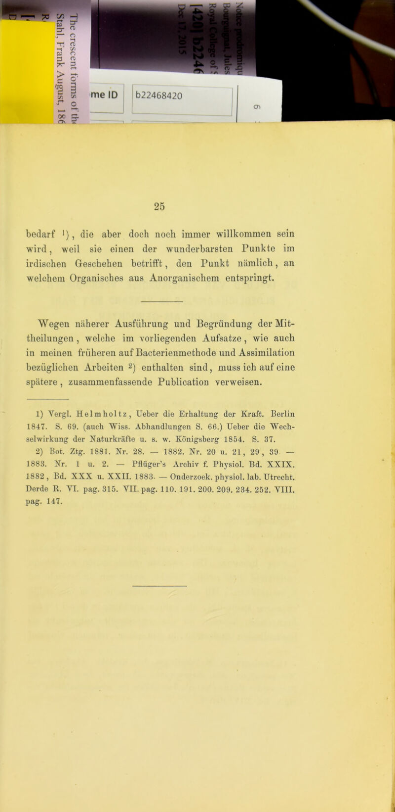£ S me ID ^ o oc zz. a\ r 25 bedarf '), die aber doch nocli immer willkomraen sein wird, weil sie einen der wunderbarsten Punkte im irdischen Geschehen betrifft, den Punkt namlich, an weleheni Organisches aus Anorganiscliem entspringt. Wegen naherer Ausfiihrung und Begriindung der Mit- theilungen, welche im vorliegenden Aufsatze, wie auch in meinen friiheren auf Baeterienmethode und Assimilation beziiglichen Arbeiten 1 2) enthalten sind, muss ich auf eine spatere , zusammenfassende Publication verweisen. 1) Yergl. Helmholtz, Ueber die Erhaltung der Kraft. Berlin 1847. S. 69. (auch Wiss. Abhandlungen S. 66.) Ueber die Wech- selwirkung der Naturkrafte u. a. w. Konigsberg 1854. S. 37. 2) Bot. Ztg. 1881. Nr. 28. — 1882. Nr. 20 u. 21, 29 , 39. — 1883. Nr. 1 u. 2. — Pfluger’s Archiv f. Physiol. Bd. XXIX. 1882, Bd. XXX u. XXII. 1883. — Onderzoek. physiol, lab. Utrecht. Derde R. VI. pag. 315. VII. pag. 110. 191. 200. 209. 234. 252. VIII. pag. 147.