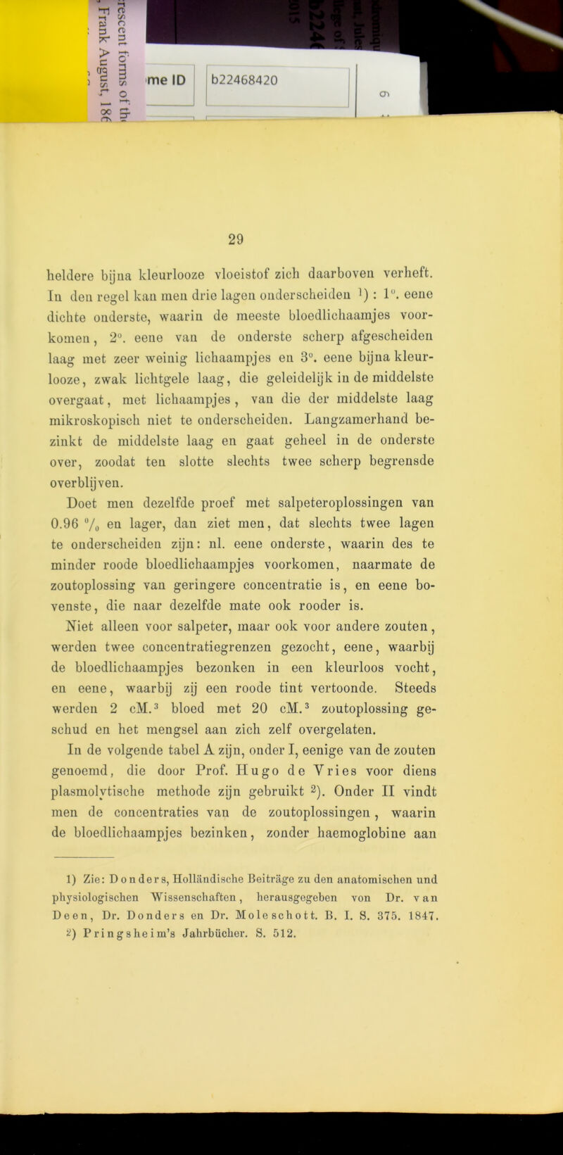 ti n> -i 55 pj o me ID b22468420 CTl 29 lieldere bijna kleurlooze vloeistof zich daarboven verlieft. In den regel kan men drie lagen onderscheiden ]): 1°. eene dichte onderste, waarin de meeste bloedlichaamjes voor- komen, 2°. eene van de onderste scherp afgescheiden laag met zeer weinig lichaampjes en 3°. eene bijna kleur- looze, zwak lielitgele laag, die geleidelijk in de middelste overgaat, met lichaampjes , van die der middelste laag mikroskopisch niet te onderscheiden. Langzamerhand be- zinkt de middelste laag en gaat geheel in de onderste over, zoodat ten slotte slechts twee scherp begrensde overblijven. Doet men dezelfde proef met salpeteroplossingen van 0.96 % en lager, dan ziet men, dat slechts twee lagen te onderscheiden zijn: nl. eene onderste, waarin des te minder roode bloedlichaampjes voorkomen, naarmate de zoutoplossing van geringere concentratie is, en eene bo- venste, die naar dezelfde mate ook rooder is. Niet alleen voor salpeter, inaar ook voor andere zouten, werden twee concentratiegrenzen gezoclit, eene, waarbij de bloedlichaampjes bezonken in een kleurloos vocht, en eene, waarbij zij een roode tint vertoonde. Steeds werden 2 cM.3 bloed met 20 cM.3 zoutoplossing ge- schud en het mengsel aan zich zelf overgelaten. In de volgende tabel A zijn, onder I, eenige van de zouten genoemd, die door Prof. Hugo de Vries voor diens plasmolvtische methode zijn gebruikt 1 2). Onder II vindt men de concentraties van de zoutoplossingen, waarin de bloedlichaampjes bezinken, zonder haemoglobine aan 1) Zie: D onder s, Hollandische Beitrage zu den anatomischen und pliysiologischen Wissenschaften, lierausgegeben von Dr. van Deen, Dr. Donders en Dr. Mole schott. B. I. S. 375. 1847. O Pringsheim’s Jahrbiicher. S. 512.