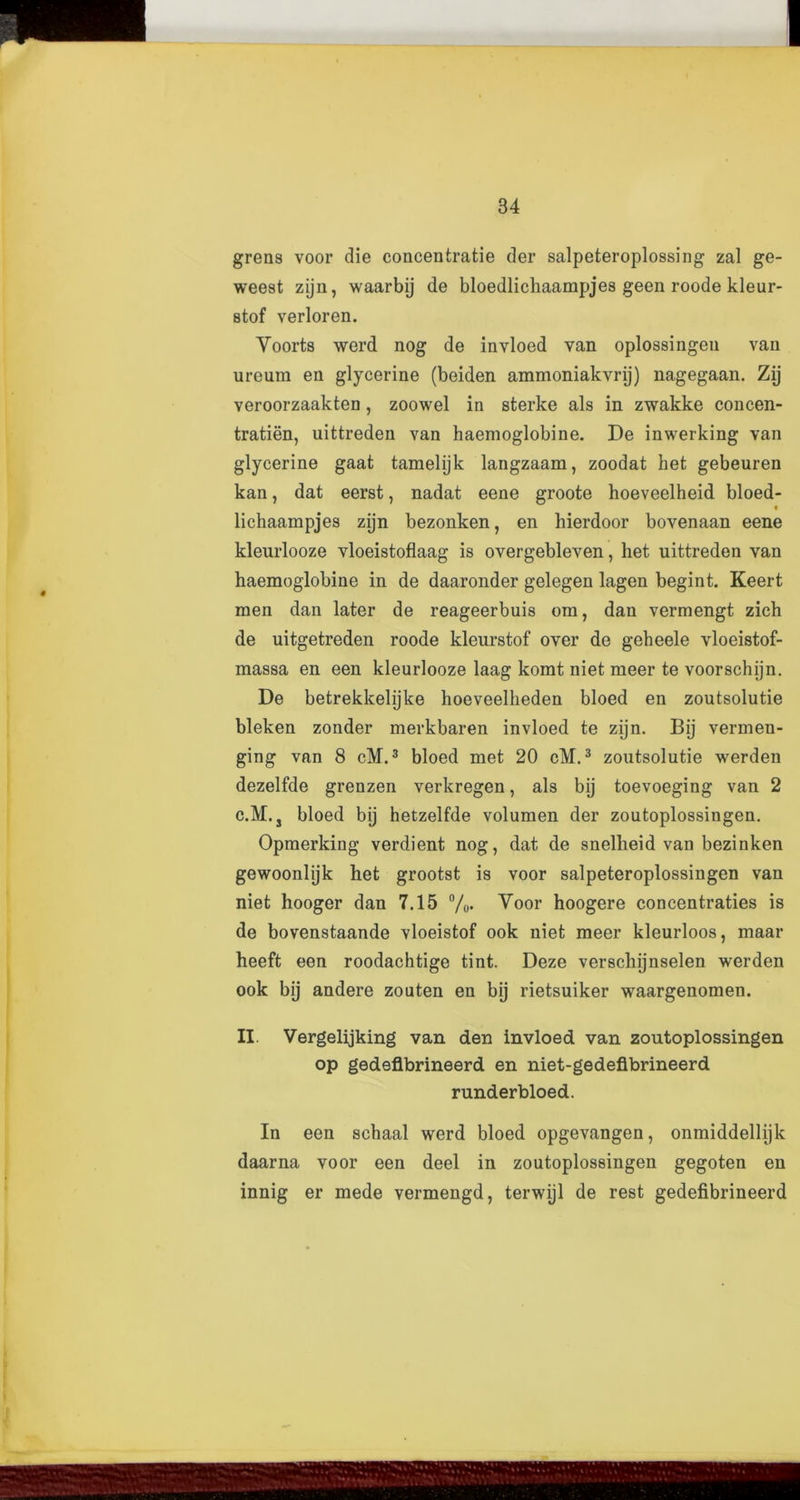 i grens voor die concentrate der salpeteroplossing zal ge- weest zijn, waarbij de bloedlichaampjes geen roode kleur- stof verloren. Yoorts werd nog de invloed van oplossingen van ureum en glycerine (beiden ammoniakvrij) nagegaan. Zij veroorzaakten, zoowel in sterke als in zwakke concen- tration, uittreden van haemoglobine. De inwerking van glycerine gaat tamelijk langzaam, zoodat het gebeuren kan, dat eerst, nadat eene groote hoeveelheid bloed- lichaampjes zijn bezonken, en hierdoor bovenaan eene kleurlooze vloeistoflaag is overgebleven, het uittreden van haemoglobine in de daaronder gelegen lagen begint. Keert men dan later de reageerbuis om, dan vermengt zich de uitgetreden roode kleurstof over de geheele vloeistof- massa en een kleurlooze laag komt niet meer te voorschijn. De betrekkelijke hoeveelheden bloed en zoutsolutie bleken zonder merkbaren invloed te zijn. Bij vermen- ging van 8 cM.3 bloed met 20 cTVI.3 zoutsolutie werden dezelfde grenzen verkregen, als bij toevoeging van 2 c.M. s bloed bij hetzelfde volumen der zoutoplossingen. Opmerking verdient nog, dat de snelheid van bezinken gewoonlijk het grootst is voor salpeteroplossingen van niet hooger dan 7.15 %. Yoor hoogere concentrates is de bovenstaande vloeistof ook niet meer kleurloos, maar heeft een roodachtige tint. Deze verschijnselen werden ook bij andere zouten en bij rietsuiker waargenomen. II. Vergelijking van den invloed van zoutoplossingen op gedeflbrineerd en niet-gedeflbrineerd runderbloed. In een schaal werd bloed opgevangen, onmiddellijk daarna voor een deel in zoutoplossingen gegoten en innig er mede vermengd, terwijl de rest gedeflbrineerd