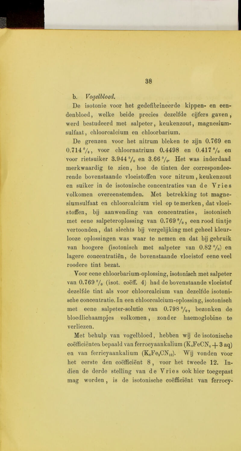 b. Vogelbloed. De isotonie voor liet gedefibrineerde kippen- en een- denbloed, welke beide precies dezelfde cijfers gaven, werd bestudeerd met salpeter, keukenzout, magnesium- sulfaat, chloorcalcium en chloorbarium. De grenzen voor het nitrum bleken te zijn 0.769 en 0.714%) voor chloornatrium 0.4498 en 0.417% en voor rietsuiker 3.944 % en 3.66 %. Het was inderdaad merkwaardig te zien, hoe de tinten der correspondee- rende bovenstaande vloeistoffen voor nitrum, keukenzout en suiker in de isotonische concentraties van de Vries volkomen overeenstemden. Met betrekking tot magne- siumsulfaat en chloorcalcium viel op te merken, dat vloei- stoffen, bij aanwending van concentraties, isotonisch met eene salpeteroplossing van 0.769%) een rood tintje vertoonden , dat slechts bij vergelijking met geheel kleur- looze oplossingen wTas waar te nemen en dat bij gebruik van hoogere (isotonisch met salpeter van 0.82 %) en lagere concentration, de bovenstaande vloeistof eene veel roodere tint bezat. Voor eene chloorbarium-oplossing, isotonisch met salpeter van 0.769% (isot. coeff. 4) had de bovenstaande vloeistof dezelfde tint als voor chloorcalcium van dezelfde isotoni- sche concentratie. In een chloorcalcium-oplossing, isotonisch met eene salpeter-solutie van 0.798%, bezonken de bloedlichaampjes volkomen, zonder haemoglobine te verliezen. Met behulp van vogelbloed, hebben wij de isotonische coefficienten bepaald van ferrocyaankalium (K4FeCN6 -j- 3 aq) en van ferricyaankalium (KeFesCNis). Wij vonden voor het eerste den coefficient 8 , voor het tweede 12. In- dien de derde stelling van de Vries ook hier toegepast mag worden, is de isotonische coefficient van ferrocy-