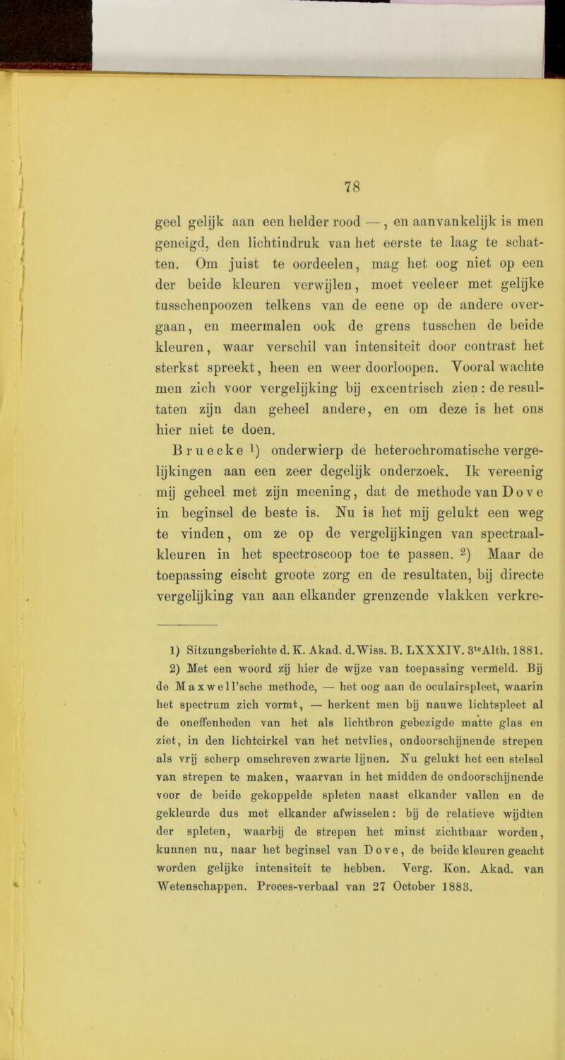geel gelijk aan een helder rood—, en aanvankelijk is men geneigd, den lichtindruk van het eerste te laag te schat- ten. Om juist te oordeelen, mag het oog niet op een der beide kleuren verwijlen, moet veeleer met gelijke tussehenpoozen telkens van de eene op de andere over- gaan, en meermalen ook de grens tusschen de beide kleuren, waar verschil van intensiteit door contrast het sterkst spreekt, heen en weer doorloopen. Yooral wachte men zich voor vergelijking bij excentrisch zien : de resul- taten zijn dan geheel andere, en om deze is het ons hier niet te doen. Bruecke l) onderwierp de heterochromatische verge- lijkingen aan een zeer degehjk onderzoek. Ik vereenig mij geheel met zijn meening, dat de methode van D o v e in beginsel de beste is. Nu is het mij gelukt een weg te vinden, om ze op de vergelijkingen van spectraal- kleuren in het spectroscoop toe te passen. 2) Maar de toepassing eischt groote zorg en de resultaten, hij directe vergelijking van aan elkander grenzende vlakken verkre- 1) Sitzungsberichte d. K. Akad. d.Wiss. B. LXXXIY. 3teAltk. 1881. 2) Met een woord zij bier de wijze van toepassing vernleld. Bij de Maxwell’sche methode, — het oog aan de oculairspleet, waarin het spectrum zich vormt, — lierkent men bij nauwe liclitspleet al de oneffenheden van het als lichtbron gebezigde matte glas en ziet, in den lichtcirkel van het netvlies, ondoorschijnende strepen als vrij scherp omschreven zwarte lijnen. Nu gelukt het een stelsel van strepen to maken, waarvan in het midden de ondoorschijnende voor de beide gekoppelde spleten naast elkander vallen en de gekleurde dus met elkander afwisselen: bij de relatieve wijdten der spleten, waarbij de strepen het minst zichtbaar worden, kunnen nu, naar het beginsel van Dove, de beide kleuren geaclit worden gelijke intensiteit te hebben. Verg. Kon. Akad. van Wetenscliappen. Proces-verbaal van 27 October 1883.