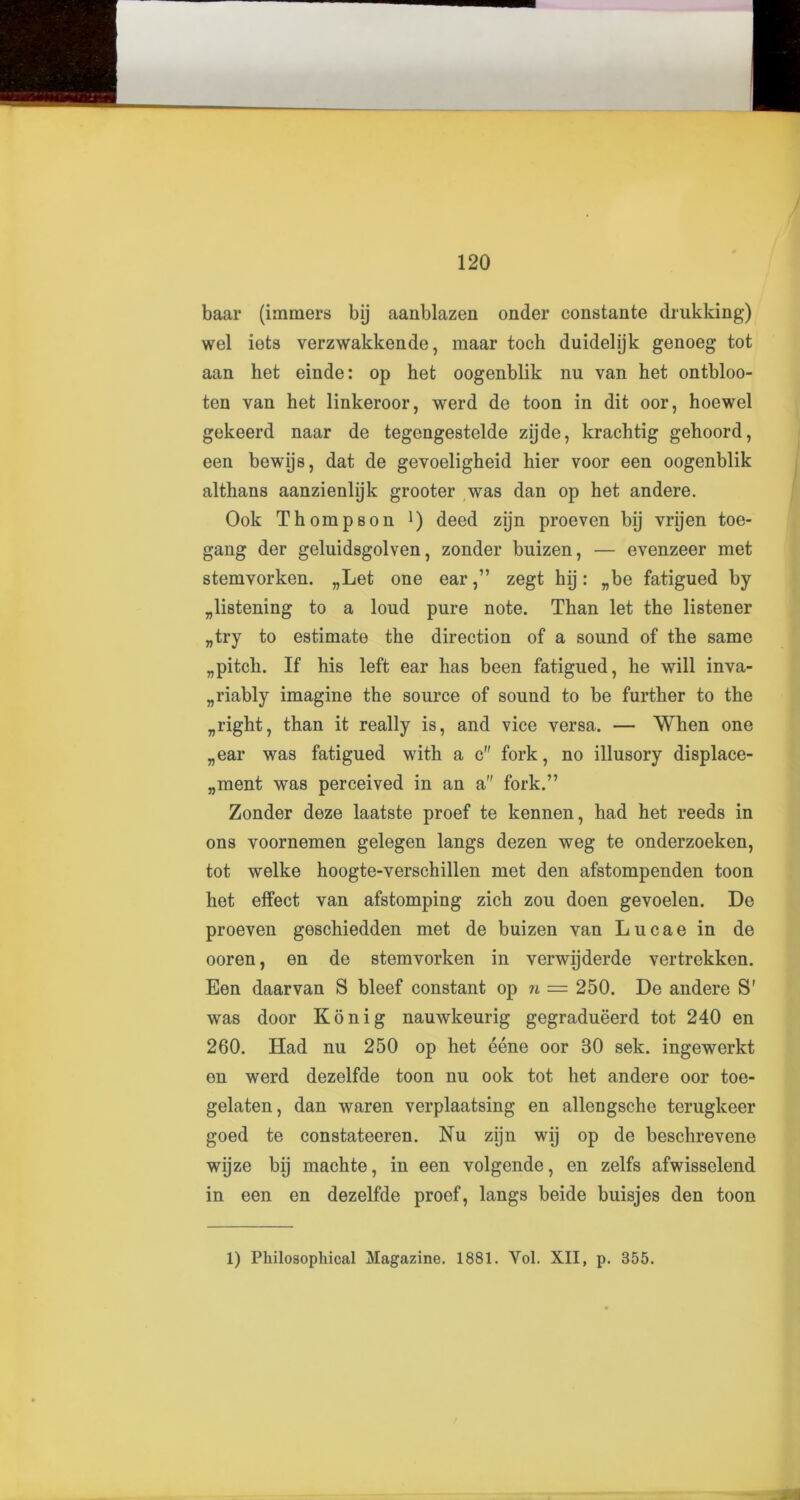baar (immers bij aanblazen onder constante drukking) wel iets verzwakkende, maar toch duidelijk genoeg’ tot aan het einde: op het oogenblik nu van het ontbloo- ten van het linkeroor, werd de toon in dit oor, hoewel gekeerd naar de tegengestelde zijde, krachtig gehoord, een bewijs, dat de gevoeligheid hier voor een oogenblik althans aanzienlijk grooter was dan op het andere. Ook Thompson deed zijn proeven bij vrijen toe- gang der geluidsgolven, zonder buizen, — evenzeer met stemvorken. „Let one ear,” zegt hij: „be fatigued by glistening to a loud pure note. Than let the listener „try to estimate the direction of a sound of the same „ pitch. If his left ear has been fatigued, he will inva- riably imagine the source of sound to be further to the „right, than it really is, and vice versa. — When one „ear was fatigued with a c fork, no illusory displace- ment was perceived in an a fork.” Zonder deze laatste proef te kennen, had het reeds in ons voornemen gelegen langs dezen weg te onderzoeken, tot welke hoogte-verschillen met den afstompenden toon het effect van afstomping zich zou doen gevoelen. De proeven geschiedden met de buizen van L u c a e in de ooren, en de stemvorken in verwijderde vertrekken. Een daarvan S bleef constant op n — 250. De andere S' was door Konig nauwkeurig gegradueerd tot 240 en 260. Had nu 250 op het eene oor 30 sek. ingewerkt en werd dezelfde toon nu ook tot het andere oor toe- gelaten, dan waren verplaatsing en allengsche terugkeer goed te constateeren. Nu zijn wij op de beschrevene wijze bij machte, in een volgende, en zelfs afwisselend in een en dezelfde proef, langs beide buisjes den toon 1) Philosophical Magazine. 1881. Yol. XII, p. 355.