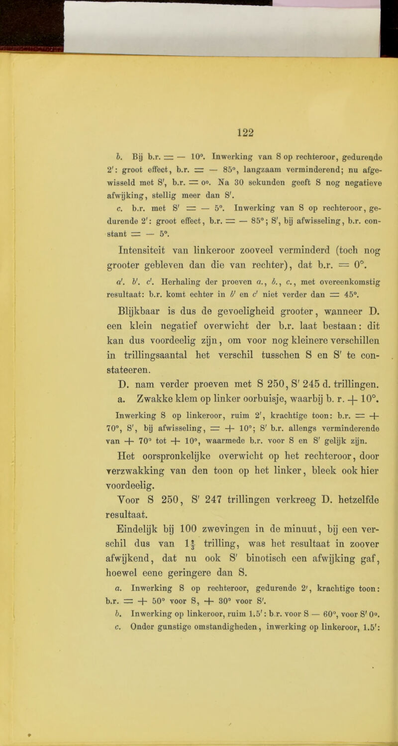 b. Bij b.r. — — 10°. Inwerking van S op rechteroor, gedurende 2': groot effect, b.r. rr — 85°, langzaam verminderend; nu afge- wisseld met S', b.r. == o°. Na 30 sekunden geeft S nog negatieve afwijking, stellig meer dan S'. c. b.r. met S' = — 5°. Inwerking van S op rechteroor, ge- durende 2': groot effect, b.r. == — 85°; S', bij afwisseling, b.r. con- stant = — 5°. Intensiteit van linkeroor zooveel verminderd (toch nog grooter gebleven dan die van rechter), dat b.r. = 0°. a’, b1. c’. Herhaling der proeven a., b., c., met overeenkomstig resultant: b.r. komt echter in V en c' niet verder dan =: 45°. Blijkbaar is dus de gevoeligheid grooter, wanneer D. een klein negatief overwicht der b.r. laat bestaan: dit kan dus voordeelig zijn, om voor nog kleinere verschillen in trillingsaantal het verschil tusschen S en S' te con- stateeren. D. nam verder proeven met S 250, S' 245 d. trillingen. a. Zwakke Idem op linker oorbuisje, waarbij b. r. 10°. Inwerking S op linkeroor, ruim 2', krachtige toon: b.r. — -f- 70°, S', bij afwisseling, = -f- 10°; S' b.r. allengs verminderende van + 70° tot -}- 10°, waarmede b.r. voor S en S' geljjk zijn. Het oorspronkelijke overwicht op het rechteroor, door rerzwakking van den toon op het linker, bleek ook hier voordeelig. Voor S 250, S' 247 trillingen verkreeg D. hetzelfde resultaat. Eindelijk bij 100 zwevingen in de minuut, bij een ver- schil dus van 1| trilling, was het resultaat in zoover afwijkend, dat nu ook S' binotisch een afwijking gaf, hoewel eene geringere dan S. a. Inwerking S op rechteroor, gedurende 2', krachtige toon: b.r. ~ -j- 50° voor S, + 30° voor S'. b. Inwerking op linkeroor, ruim 1.5': b.r. voor S — 60°, voor S' 0°. c. Onder gunstige omstandigheden, inwerking op linkeroor, 1.5':