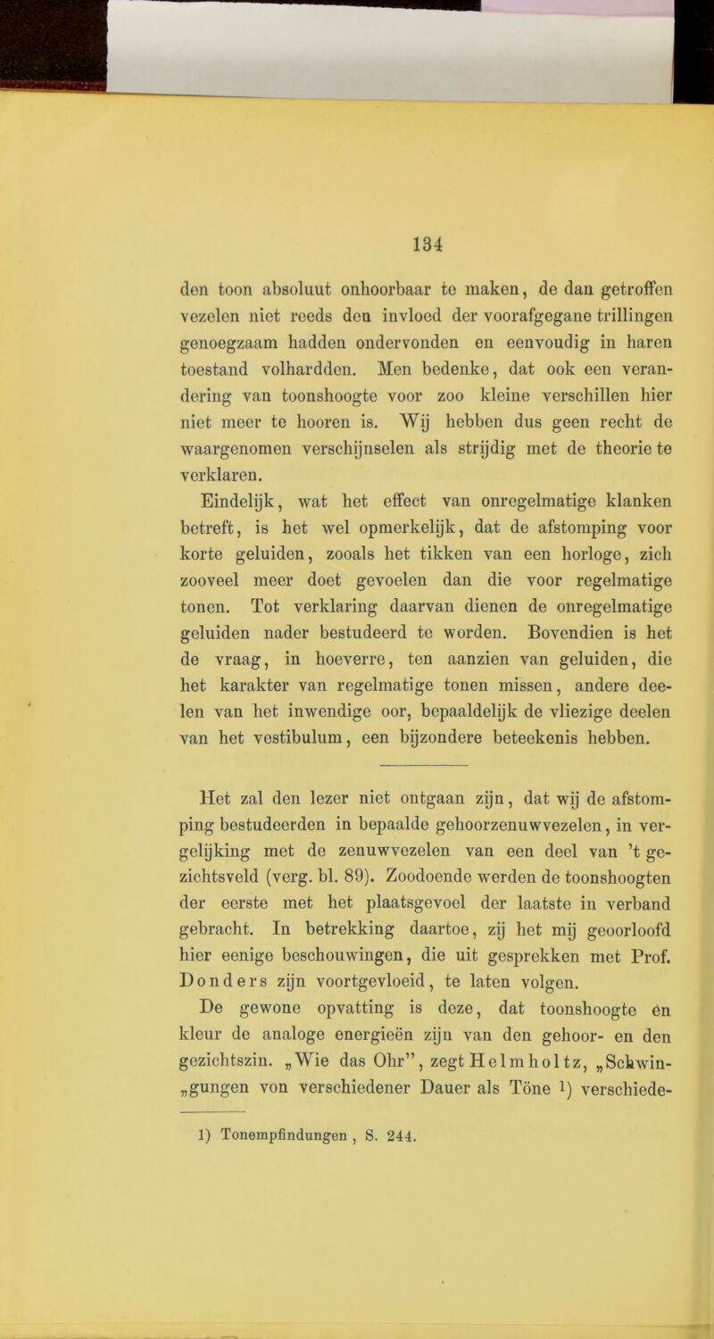 den toon absoluut onhoorbaar te maken, de dan getroffen vezelen niet reeds don invloed der voorafgegane trillingen genoegzaam liadden ondervonden en eenvoudig in haren toestand volhardden. Men bedenke, dat ook een veran- dering van toonshoogte voor zoo kleine verschillen hier niet meer te hooren is. Wij hebben dus geen recht de waargenomen verschijnselen als stnjdig met de theorie te verklaren. Eindelijk, wat het effect van onregelmatige klanken betreft, is het wel opmerkelijk, dat de afstomping voor korte geluiden, zooals het tikken van een horloge, zich zooveel meer doet gevoelen dan die voor regelmatige tonen. Tot verklaring daarvan dienen de onregelmatige geluiden nader bestudeerd te worden. Bovendien is het de vraag, in hoeverre, ten aanzien van geluiden, die het karakter van regelmatige tonen missen, andere dee- len van het inwendige oor, bepaaldelijk de vliezige deelen van het vestibulum, een bijzondere beteekenis hebben. Het zal den lezer niet ontgaan zijn, dat wij de afstom- ping bestudeerden in bepaalde gehoorzenuwvezelen, in ver- gelijking met de zenuwvezelen van een deel van ’t ge- zichtsveld (verg. bl. 89). Zoodoende werden de toonshoogten der eerste met het plaatsgevoel der laatste in verband gebracht. In betrekking daartoe, zij het mij geoorloofd hier eenige beschouwingen, die uit gesprekken met Prof. Don der s zijn voortgevloeid, te laten volgen. De gewone opvatting is deze, dat toonshoogte bn kleur de analoge energieen zijn van den gehoor- en den gezichtszin. „Wie das Ohr”, zegt Helm hoi tz, „Schwin- „gungen von verschiedener Dauer als Tone 1) verschiede-