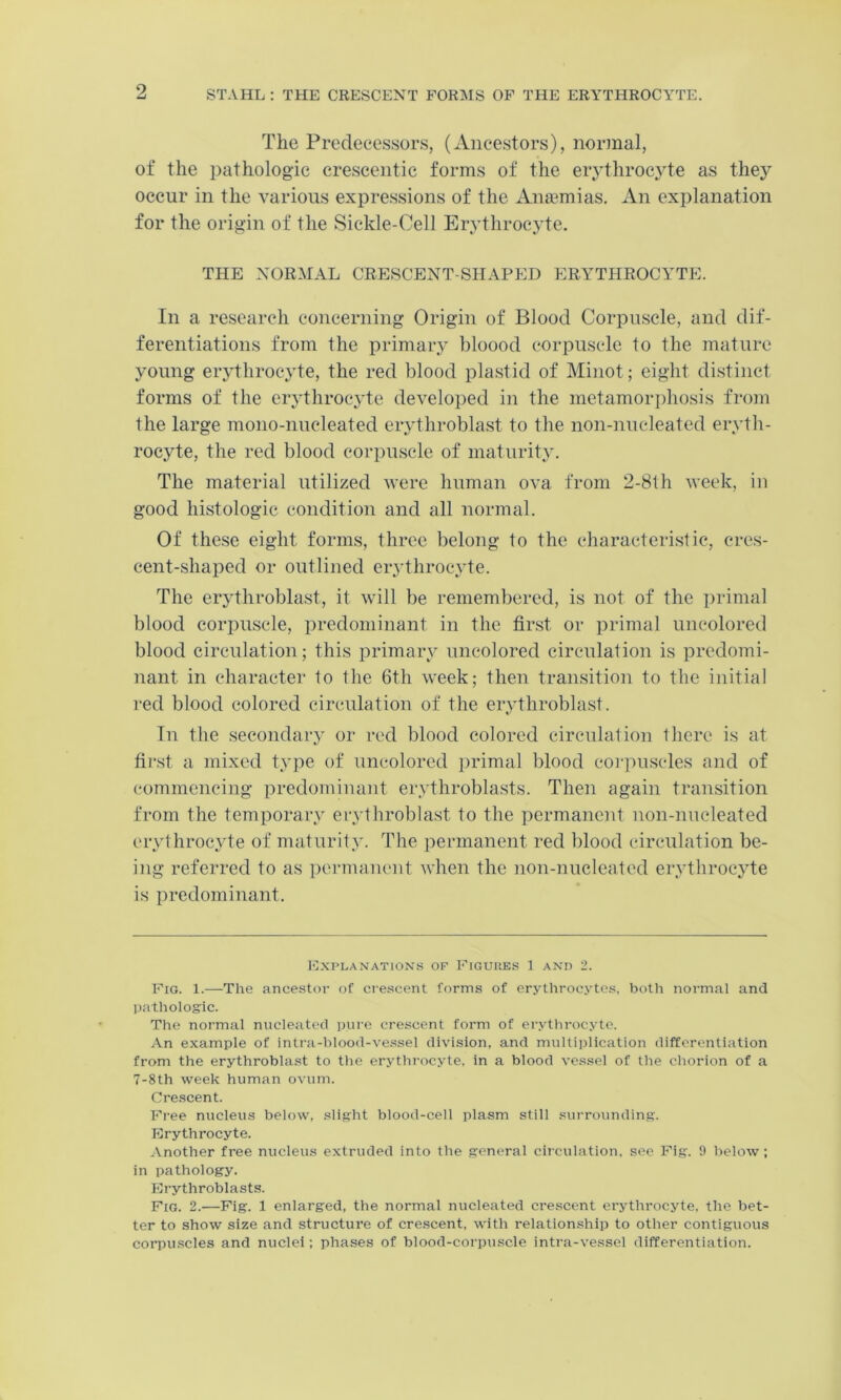 2 The Predecessors, (Ancestors), normal, of the pathologic crescentic forms of the erythroc3'te as they occur in the various expressions of the Anaemias. An explanation for the origin of the Sickle-Cell Erythrocyte. THE NORMAL CRESCENT-SHAPED ERYTHROCYTE. In a research concerning Origin of Blood Corpuscle, and dif- ferentiations from the primaiy bloood corpuscle to the mature young eiythroc^de, the red blood plastid of Minot; eight distinct forms of the er,ythrocyte developed in the metamori)hosis from the large mono-nucleated eiythroblast to the non-nucleated eiyth- rocyte, the red blood corpuscle of maturit.y. The material utilized Avere human ova from 2-8th week, in good histologic condition and all normal. Of these eight forms, three belong to the characteristic, cres- cent-shaped or outlined erythroc\de. The erjdhroblast, it will be remembered, is not of the i)rimal blood corpuscle, predominant in the first or primal uncolored blood circulation; this primaiw nncolored circnlation is predomi- nant in character to the 6th week; then transition to the initial red blood colored circulation of the erythroblast. In the secondaiy or red blood colored circnlation there is at first a mixed t.vpe of uncolored primal blood corpuscles and of commencing predominant ervthroblasts. Then again transition from the temporaiw eiwthroblast to the permanent non-nneleated eiythrocAde of maturity*. The permanent red blood circulation be- ing referred to as pennanent when the non-nucleated ervthroc^de is predominant. Explanations of Figures 1 and 2. Fig. 1.—The ancestor of crescent forms of erythrocytes, both normal and liatholog'ic. The normal nucleated pure crescent form of erythrocyte. An example of intra-blood-vessel division, and multiplication differentiation from the erythroblast to the erythrocyte, in a blood vessel of the chorion of a 7-8th week human ovum. Crescent. Free nucleus below, slight blood-cell plasm still surrounding. Erythrocyte. Another free nucleus extruded into the general cii culation, see Fig. 9 below; in pathology. Erythroblasts. Fig. 2.—Pig. 1 enlarged, the normal nucleated crescent erythrocyte, the bet- ter to show size and structure of crescent, with relationship to other contiguous corpu.scles and nuclei; phases of blood-corpuscle intra-vessel differentiation.