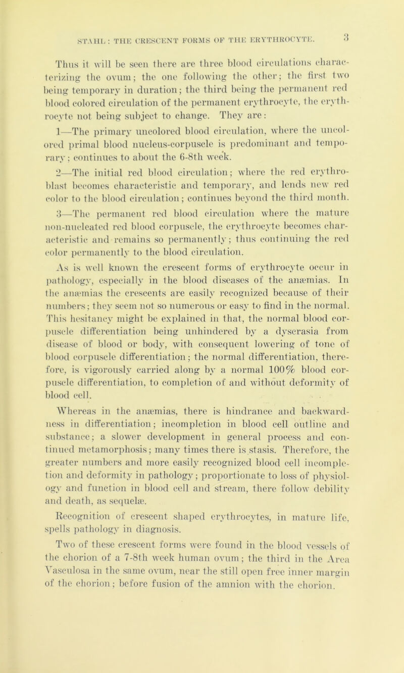 STAlll. THE CTiESCENT EOHiMS OF THE EKYTHHOC'YTE. Thus i1 will be seen tliere are three blood eireulations eharae- leri/.iiig the OYUiii; the one following the other; the first two being temporary in duration; the third being the i)ermanent red l)lood eolored cirenlation of the permanent erythroeyte, the erytii- roeyte not being subject to change. They are: 1— The primary uncolored blood eircidation, where the uncol- ored [)rimal blood nucleus-corpuscle is predominant and tem])o- rary; continues to about the 6-8th week. 2— The initial red blood circulation; where the red erythro- blast l)ecomes characteristic and temporary, and lends new red color to the blood circulation; continues beyond the third month. o—The permanent red blood circulation where the mature non-nucleated red blood corpuscle, the erythrocyte becomes char- acteristic and remains so ])ermanently; thus continuing the red color permanently to the blood circulation. As is well known the crescent forms of erythrocyte occur in pathology, especially in the blood diseases of the amemias. In the amemias the crescents are easily recognized because of their numbers; they seem not so numerous or easy to find in the normal. 'Phis hesitancy might be explained in that, the normal blood cor- l)uscle ditferentiatioii being uidiindered by a dyscrasia from disea.se of blood or body, with consequent lowering of tone of blood corpuscle differentiation; the normal differentiation, there- fore, is Yigoronsly carried along by a normal 100% blood cor- piLscle differentiation, to completion of and without deformity of blood cell. Whereas in the a)uemias, there is hindrance and l)ackward- ness in differentiation; incompletion in blood cell outline and substance; a slower development in general process and con- tinued metamorphosis; many times there is stasis. Therefore, the greater numbers and more easily recognized blood cell incomple- tion and deformity in pathology; proportionate to lo.ss of physiol- ogy and function in blood cell and stream, there follow debility and death, as sequela;. R('cognition of crescent shaped erythi-ocytes, in mature life, .spells pathology in diagnosis. Two of the.se crescent forms wei-e found in the blood vessels of the chorion of a 7-8th week human ovum; the third in the Area ATisculosa in the same ovum, near the still open free inner margin of the chorion; before fusion of the amnion with the chorion.