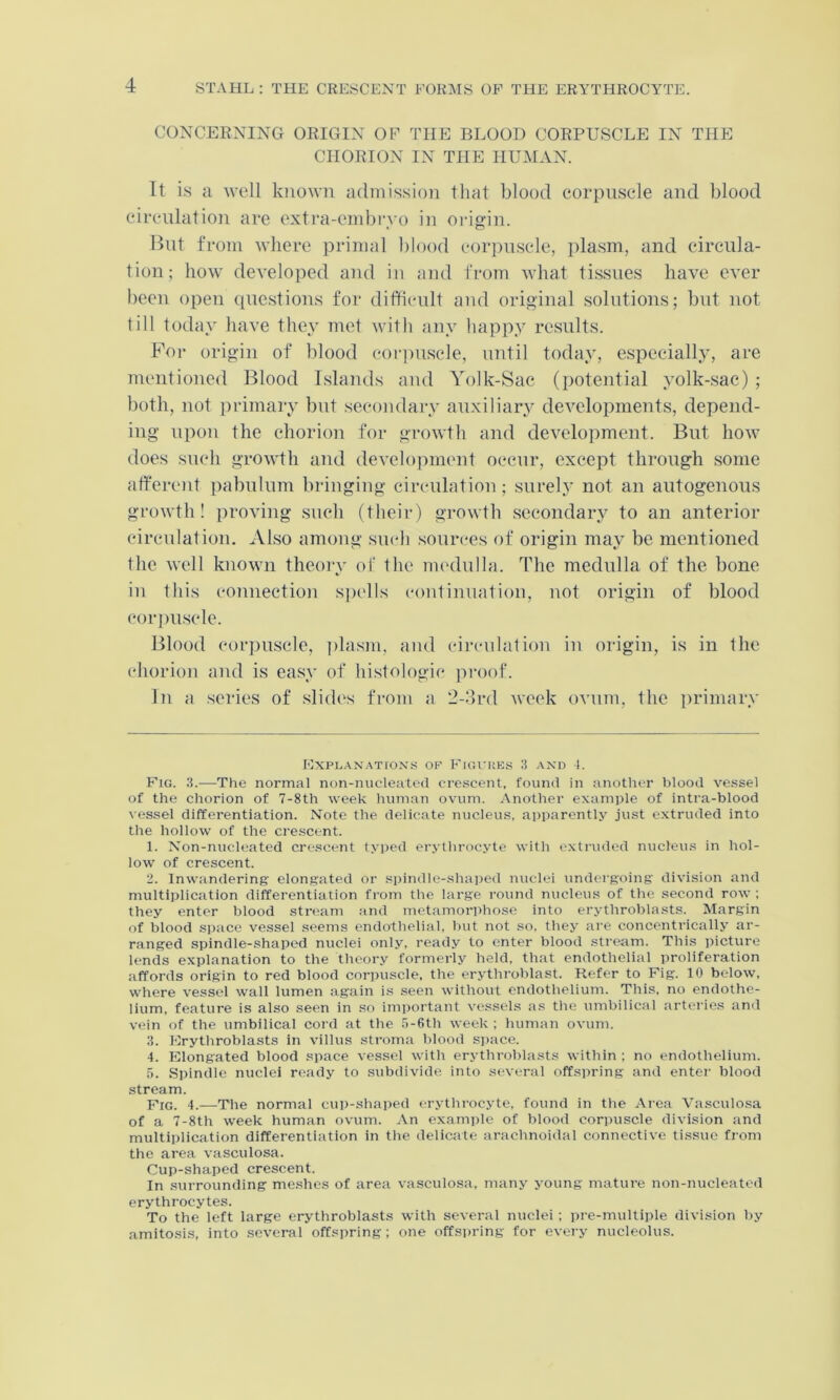 CONCERNING ORIGIN OP THE BLOOD CORPUSCLE IN THE CHORION IN THE HUAIAN. Tt is a Avell known admission that blood corpuscle and blood circulation are extra-embi'vo in origin. But from where primal blood cor])uscle, plasm, and circula- tion; how developed and in and from what ti.ssues have ever been open (questions for difficult and original solutions; but not till today have they met with any happy results. For origin of blood corpii.scle, until today, especially, are mentioned Blood Islands and Yolk-Sac (potential yolk-sac) ; both, not primary bnt secondary auxiliary developments, depend- ing upon the chorion for growth and development. But how does such growth and development occur, except through some afferent pabulum bringing circulation ; surely not an autogenous growth! proving such (their) growth secondary to an anterior circulation. Also among such sources of origin may be mentioned the well known theoiy of the uu'dulla. The medulla of the bone in this connection s])ells continuation, not origin of blood corpuscle. Blood cor])uscle, i)la.sm, and circulation in origin, is in the chorion and is easy of histologic proof. In a series of -slides from a 2-.‘lrd week ovum, the primary EXPLAXATrON.S OF FlGUKES 3 AND 1. Fig. 3.—The normal non-nucleated cre.scent, found in another blood ve.ssel of the chorion of 7-8th week human ovum. Another example of intra-blood vessel differentiation. Note the delicate nucleus, apparently just extruded into the hollow of the crescent. 1. Non-nucleated cre.scent ty])ed erythrocyte with extruded nuclevis in hol- low of crescent. 2. Inwandering elongated or spindle-shaped nuclei undergoing: division and multiplication differentiation from the large round n\icleus of the second row ; they enter blood stream and metamorphose into erythroblasts. Margin of blood space vessel seems endothelial, hut not so, they are concentrically ar- ranged spindle-.shaped nuclei only, ready to enter blood stream. This picture lends explanation to the theory formerly held, that endothelial proliferation affords origin to red blood corpuscle, the erythroblast. Refer to Fig. 10 below, where vessel wall lumen again is seen without endothelium. This, no endothe- lium, feature is also seen in -so important vessels as the umbilical arteries and vein of the umbilical cord at the ,')-6th week ; human ovum. 3. Erythroblasts in villus stroma blood space. 4. Elongated blood space vessel with erythroblasts within ; no endothelium. 5. Spindle nuclei ready to subdivide into several offspring and enter blood stream. Fig. 4..—The normal cup-shaped erythrocyte, found in the Area Vasculo.sa of a 7-8th week human ovum. An example of blood corpuscle division and multiplication differentiation in the delicate arachnoidal connective ti.ssue from the area vasculosa. Cup-shaped crescent. In surrounding me.shes of area vasculosa. many j'oung mature non-nucleated erythrocytes. To the left large erythroblasts with several nuclei; pre-multiple division by amltosis, into several offspring; one offspring for every nucleolus.