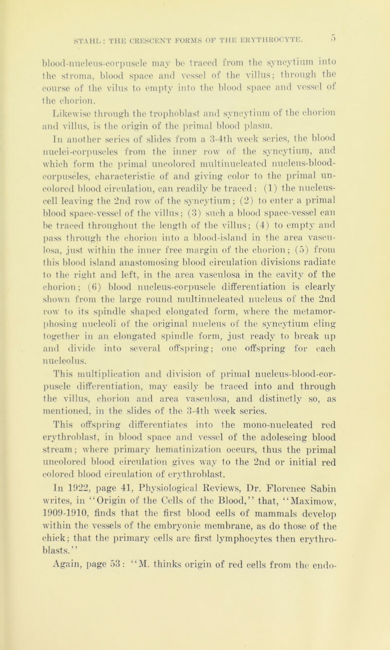 STAHL: TIIL C'RESCHXT FOKAIS OF TIIF KHVTI lH(K'Y'ri:. l)l()()(l-mu‘loiis-cof])iisFlo may be Iraeed from the syneyliiim into I lie stroma, blood space and vessel of the villus; tbroii^h the course of the vilus to empty into the blood s])a('e and vc'ssel of the chorion. Likewise throng'h the trophoblast and syncytium of the chorion and villus, is the orio'in of the primal blood plasm. In another .series of slides from a d-4th Aveek series, the blood nuclei-i'orpuscles from the inner roAv of the syncytiuin, and which form the primal uncolored mnltinncleated nuclens-blood- corjniscles, characteristic of and giving' color to the ])rinial nn- colored blood circulation, can readily be traced ; (1) the nncleus- cell leaving the '2nd row of the syncytium ; (2) to enter a ]irimal lilood space-ve.ssel of the villus; (3) such a blood siiace-ves.sel can be traced throughout the length of the villus; (4) to enpity and [lass through the chorion into a blood-island in the area vascn- losa, just within the inner free margin of the chorion; (b) from this blood island anastomosing blood circnlation divisions radiate to the right and left, in the area vascnlosa in the cavity of the chorion; (ti) blood nucleu.s-cor])uscle ditferentiation is clearly shown from the large round mnltinncleated nucleus of the 2nd row to its s])indle shaped elongated form, where the metamor- phosing nucleoli of the original nucleus of the syncytium cling together in an elongated s]iindle form, just ready to break np and divide into .several offspring; one offspring for each nucleolus. This multiplication and division of primal nuclens-blood-cor- [inscle diffei'entiation, may easily be traced into and through the villus, (diorion and area vascnlosa, and distinctly so, as mentioned, in the slides of the 3-4th Aveek series. This offs])ring differentiat('s into the mono-nucleated red erythroblast, in blood s])ace and vessel of the adolescing blood .stream; Avhere primary hematinization occurs, thus the primal uncolored blood circulation gives Avay to the 2nd or initial red colored blood circnlation of erythi'oblast. In 1922, page 41, Physiological lievieAvs, Dr. Florence Sabin Avrites, in “Origin of the Cells of the Blood,” that, “MaximoAv, 1909-1910, finds that the first blood cells of mammals dcA^lop Avithin the A'es.sels of the embryonic membrane, as do those of the chick; that the primary cells are first lymphocytes then erythro- blasts. ’ ’ Again, ])age 53; “M. thinks origin of red cells from the endo-