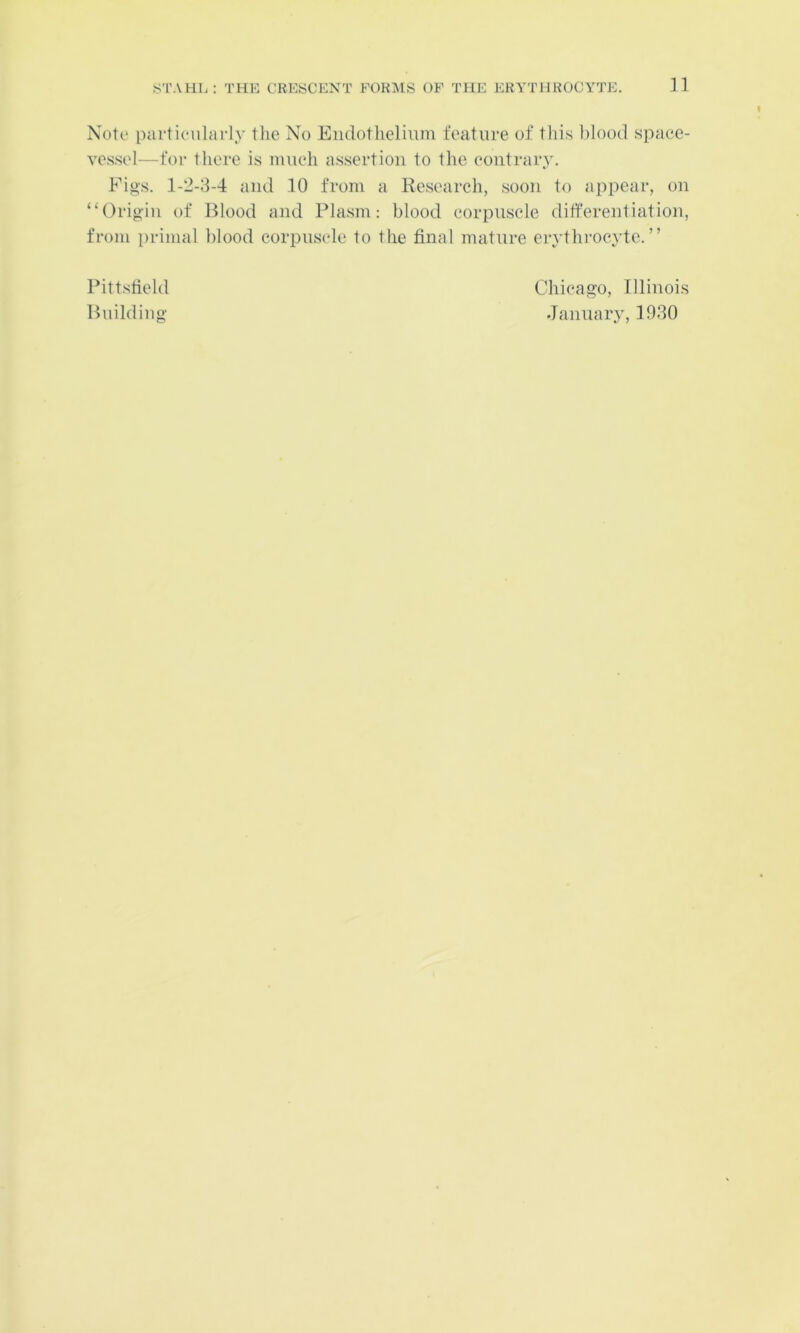 n Note partienlarly the No Eiidotheliimi feature of tliis l)lood spaee- ves.sel—for there is imieh assertion to the contrary. Figs. 1-2-8-4 and 10 from a Research, soon to appear, on ‘‘Origin of Blood and Plasm; blood corpuscle differentiation, from primal l)lood corpuscle to the final mature eiythi'oeytc.” Pittsfield Building Chicago, Illinois January, 1930