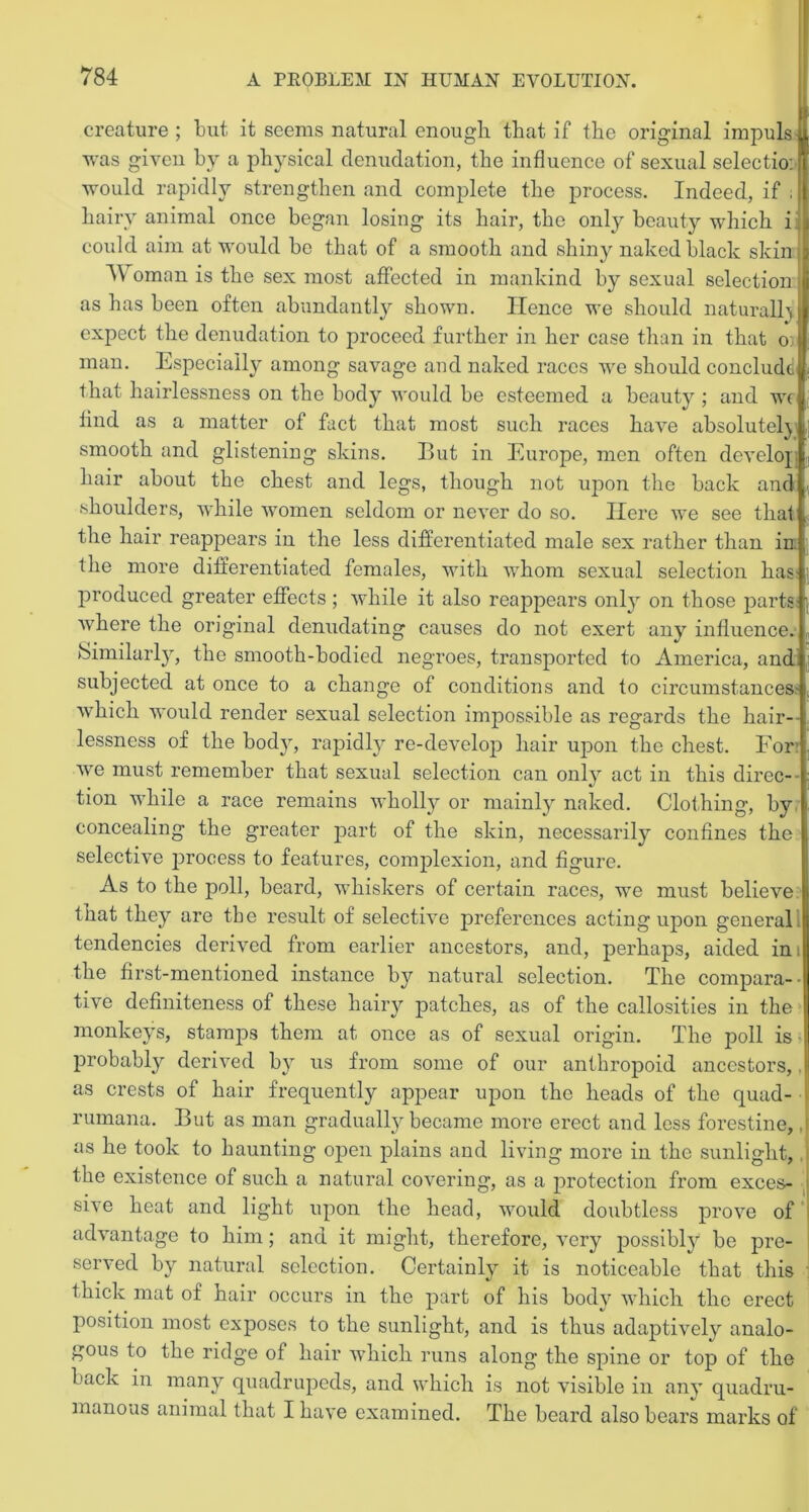 creature ; but it seems natural enough, that if the original impuls u was given by a physical denudation, the influence of sexual selectio:! would rapidly strengthen and complete the process. Indeed, if . hairy animal once began losing its hair, the only beauty which i could aim at would bo that of a smooth and shiny naked black skin A\ oman is the sex most affected in mankind by sexual selection as has been often abundantly shown. Hence we should naturally expect the denudation to proceed further in her case than in that o: j man. Especially among savage and naked races we should conclude that hairlessness on the body would be esteemed a beauty ; and we find as a matter of fact that most such races have absolutely smooth and glistening skins. But in Europe, men often develop hair about the chest and legs, though not upon the back and shoulders, while women seldom or never do so. Here we see that the hair reappears in the less differentiated male sex rather than in the more differentiated females, with whom sexual selection has produced greater effects ; while it also reappears only on those parts where the original denudating causes do not exert any influence. Similarly, the smooth-bodied negroes, transported to America, and subjected at once to a change of conditions and to circumstances- which would render sexual selection impossible as regards the hair-- lessness of the body, rapidly re-develop hair upon the chest. For’ vre must remember that sexual selection can only act in this direc- tion while a race remains wholly or mainly naked. Clothing, by concealing the greater part of the skin, necessarily confines the selective process to features, complexion, and figure. As to the poll, beard, whiskers of certain races, we must believe that they are the result of selective preferences acting upon general, tendencies derived from earlier ancestors, and, perhaps, aided ini the first-mentioned instance by natural selection. The compara- tive definiteness of these hairy patches, as of the callosities in the monkeys, stamps them at once as of sexual origin. The poll is probably derived by us from some of our anthropoid ancestors,. as crests of hair frequently appear upon the heads of the quad- rumana. But as man gradually became more erect and less forestine,. as he took to haunting open plains and living more in the sunlight, the existence of such a natural covering, as a protection from exces- sive heat and light upon the head, would doubtless prove of advantage to him; and it might, therefore, very possibly be pre- served by natural selection. Certainly it is noticeable that this thick mat of hair occurs in the part of his body which the erect position most exposes to the sunlight, and is thus adaptively^ analo- gous to the ridge of hair which runs along the spine or top of the back in many quadrupeds, and which is not visible in any quadru- manoas animal that I have examined. The beard also bears marks of