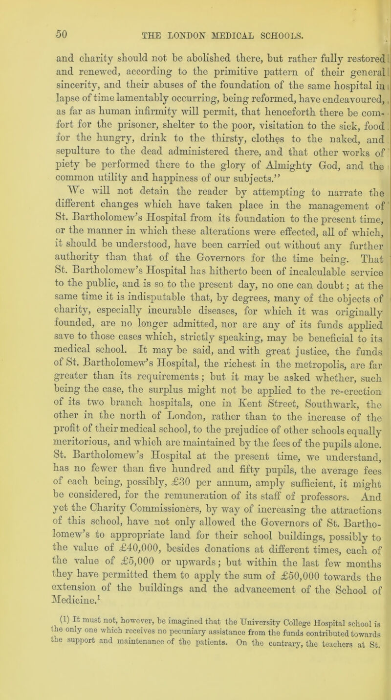 and charity should not be abolished there, but rather fully restored and renewed, according to the primitive pattern of their general sincerity, and their abuses of the foundation of the same hospital in lapse of time lamentably occurring, being reformed, have endeavoured, as far as human infirmity will permit, that henceforth there be com- fort for the prisoner, shelter to the poor, visitation to the sick, food for the hungry, drink to the thirsty, clothes to the naked, and sepulture to the dead administered there, and that other works of piety be performed there to the glory of Almighty God, and the common utility and happiness of our subjects.” We will not detain the reader by attempting to narrate the different changes which have taken place in the management of St. Bartholomew’s Hospital from its foundation to the present time, or the manner in which these alterations were effected, all of which, it should be understood, have been carried out without any further authority than that of the Governors for the time being. That St. Bartholomew’s Hospital has hitherto been of incalculable service to the public, and is so to the present day, no one can doubt; at the same time it is indisputable that, by degrees, many of the objects of charity, especially incurable diseases, for which it wras originally founded, are no longer admitted, nor are any of its funds applied save to those cases which, strictly speaking, may be beneficial to its medical school. It may be said, and with great justice, the funds of St. Bartholomew’s Hospital, the richest in the metropolis, are far greater than its requirements ; but it may be asked whether, such being the case, the surplus might not be applied to the re-erection of its two branch hospitals, one in Kent Street, Southwark, the other in the north of London, rather than to the increase of the profit of their medical school, to the prejudice of other schools equally meritorious, and which are maintained by the fees of the pupils alone. St. Bartholomew’s Hospital at the present time, we understand, has no fewer than five hundred and fifty pupils, the average fees of each being, possibly, £30 per annum, amply sufficient, it might be considered, for the remuneration of its staff of professors. And yet the Charity Commissioners, by way of increasing the attractions of this school, have not only allowed the Governors of St. Bartho- lomew s to appropriate land for their school buildings, possibly to the value of £40,000, besides donations at different times, each of the value of £5,000 or upwards; but within the last few months they have permitted them to apply the sum of £50,000 towards the extension of the buildings and the advancement of the School of Medicine.1 ,, (1) It must not, however, be imagined that the University College Hospital school is ine only one which receives no pecuniary assistance from the funds contributed towards the support and maintenance of the patients. On the contrary, the teachers at St.