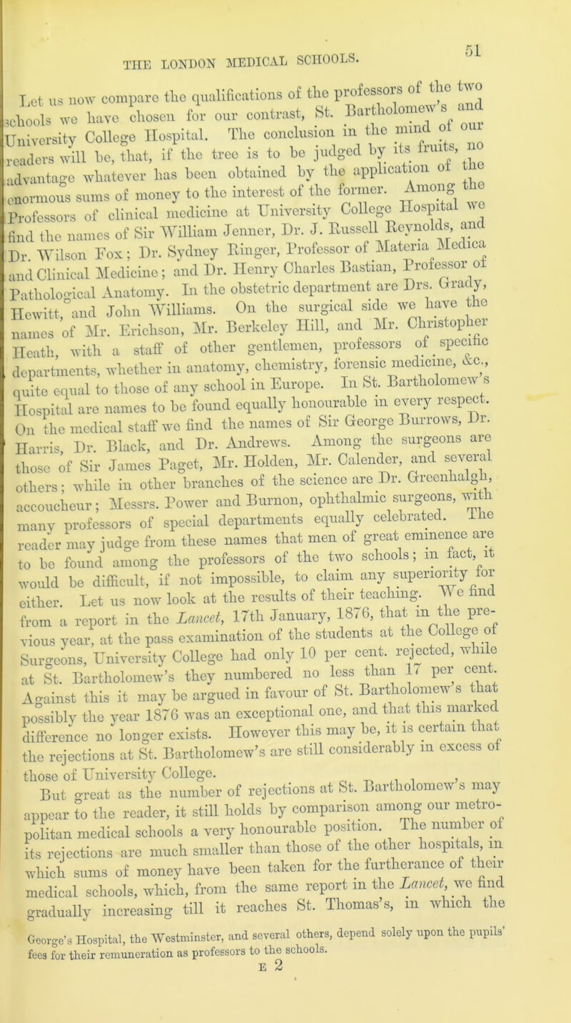 Let us now compare the qualifications of tlie professors of the two Joob we have chosen for our contrast, St. Bartholomew s and University College Hospital. The conclusion in the nnnd of our readers will he, that, if the tree is to he judged by its ’ advantage whatever has been obtained by the appheatio enormous sums of money to the interest of the former. Among Professors of clinical medicine at University CoUege Hospital find the names of Sir William Jennet, Dr. J. Russell Reynolds and Dr. Wilson Fox; Dr. Sydney Ringer, Professor of Materia Medina and Clinical Medicine; and Dr. Henry Charles Bastian, Profcssoi o Pathological Anatomy. In the obstetric department are Drs. Grady, Hewitt, and John Williams. On the surgical side we have the names of Mr. Erichson, Mr. Berkeley Hill, and Mr. Christopher Heath, with a staff of other gentlemen, professors of specific departments, whether in anatomy, chemistry, forensic medicine, he., quite equal to those of any school in Europe. In St. Bartholomew s Hospital are names to be found equally honourable m every respect. On the medical staff we find the names of Sir George Burrows, Di. 1 Harris, Dr. Black, and Dr. Andrews. Among the surgeons are those of Sir James Paget, Mr. Holden, Mr. Calender, and severa others; while in other branches of the science are Dr. Greenhaigh, accoucheur; Messrs. Power and Burnon, ophthalmic surgeons, with many professors of special departments equally celebrated. Ihc reader may judge from these names that men of great eminence are to be found among the professors of the two schools, m fact, 1 would be difficult, if not impossible, to claim any superiority or either. Let us now look at the results of their teaching. TV c find from a report in the Lancet, 17th January, 1876, that m the pre- vious year, at the pass examination of the students at the College o Surgeons, University College had only 10 per cent, rejected, while at St. Bartholomew’s they numbered no less than 1< per cen Against this it may be argued in favour of St. Bartholomew s that possibly the year 1876 was an exceptional one, and that this marked difference no longer exists. Howcycr this may be, it is certain a the rejections at St. Bartholomew’s are still considerably in excess of those of University College. , But o-reat as the number of rejections at St. Bartholomew s may appear to the reader, it still holds by comparison among our metro- politan medical schools a very honourable position. The number of its rejections are much smaller than those of the other hospitals in which sums of money have been taken for the furtherance of then- medical schools, which, from the same report in the Lancet, we find gradually increasing till it reaches St. Thomas’s, in which the George’s Hospital, the Westminster, and several others, depend solely upon the pupils’ fees for their remuneration as professors to the schools. 17. 2