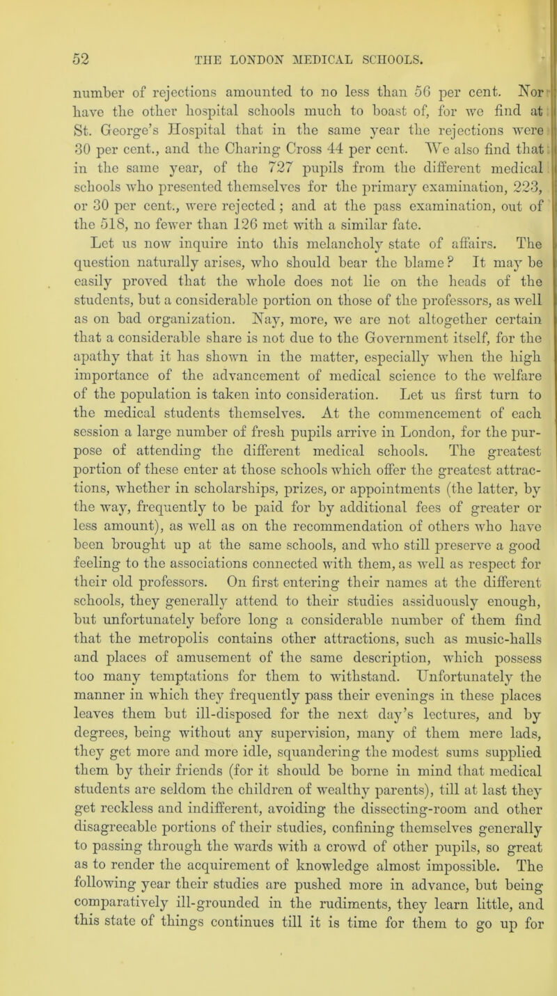 number of rejections amounted to no less than 56 per cent. Nor liave the other hospital schools much to boast of, for we find at St. George’s Hospital that in the same year the rejections were ' 30 per cent., and the Charing Cross 44 per cent. We also find that in the same year, of the 727 pupils from the different medical schools who presented themselves for the primary examination, 223, or 30 per cent., were rejected; and at the pass examination, out of the 518, no fewer than 126 met with a similar fate. Let us now inquire into this melancholy state of affairs. The question naturally arises, who should bear the blame ? It may be easily proved that the whole does not lie on the heads of the students, but a considerable portion on those of the professors, as well as on bad organization. Nay, more, we are not altogether certain that a considerable share is not due to the Government itself, for the apathy that it has shown in the matter, especially when the high importance of the advancement of medical science to the welfare of the population is taken into consideration. Let us first turn to the medical students themselves. At the commencement of each session a large number of fresh pupils arrive in London, for the pur- pose of attending the different medical schools. The greatest portion of these enter at those schools which offer the greatest attrac- tions, whether in scholarships, prizes, or appointments (the latter, by the way, frequently to be paid for by additional fees of greater or less amount), as well as on the recommendation of others who have been brought up at the same schools, and who still preserve a good feeling to the associations connected with them, as well as respect for their old professors. On first entering their names at the different schools, they generally attend to their studies assiduously enough, but unfortunately before long a considerable number of them find that the metropolis contains other attractions, such as music-halls and places of amusement of the same description, which possess too many temptations for them to withstand. Unfortunately the manner in which they frequently pass their evenings in these places leaves them but ill-disposed for the next day’s lectures, and by degrees, being without any supervision, many of them mere lads, they get more and more idle, squandering the modest sums supplied them by their friends (for it should be borne in mind that medical students are seldom the children of wealthy parents), till at last the} get reckless and indifferent, avoiding the dissecting-room and other disagreeable portions of their studies, confining themselves generally to passing through the wards with a crowd of other pupils, so great as to render the acquirement of knowledge almost impossible. The following year their studies are pushed more in advance, but being comparatively ill-grounded in the rudiments, they learn little, and this state of things continues till it is time for them to go up for
