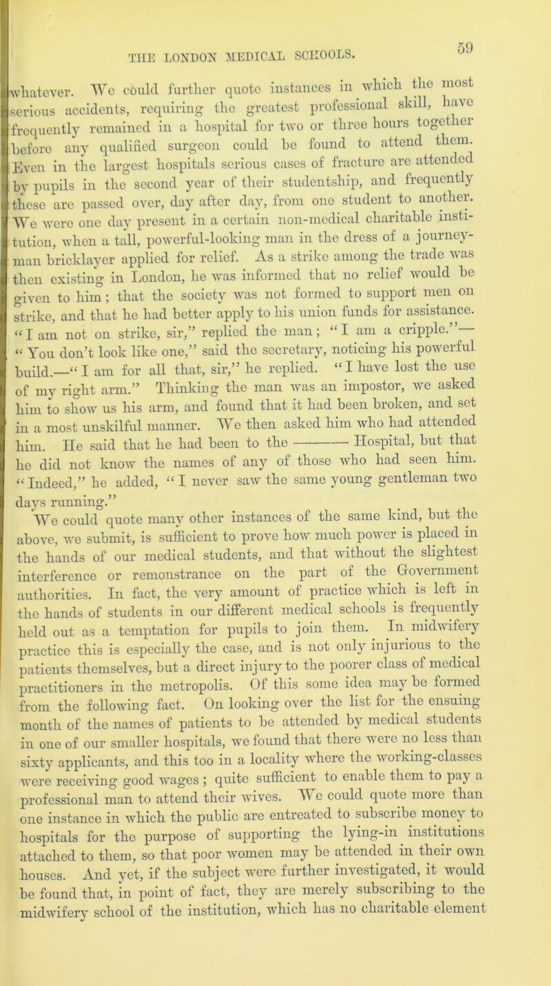 50 whatever. We could further quote instances in which the most serious accidents, requiring the greatest professional skill, have frequently remained in a hospital for two or three hours togei ei before any qualified surgeon could he found to attend them. Even in the largest hospitals serious cases of fracture are attended by pupils in the second year of their studentship, and frequently these are passed over, day after day, from one student to another. We were one day present in a certain non-medical charitable insti- tution, when a tall, powerful-looking man in the dress of a journey- man bricklayer applied for relief. As a strike among the trade v as then existing in London, he was informed that no relief would be given to him; that the society was not formed to support men on strike, and that he had better apply to his union funds for assistance, “l am not on strike, sir,” replied the man; “I am a cripple.”— “ You don’t look like one,” said the secretary, noticing his powerful build.—1“ I am for all that, sir,” he replied. “ I have lost the use of my right arm.” Thinking the man was an impostor, we asked him to show us his arm, and found that it had been broken, and set in a most unskilful manner. We then asked him who had attended him. He said that he had been to the • Hospital, but that he did not know the names of any of those who had seen him. “Indeed,” he added, “ I never saw the same young gentleman two days running.” We could quote many other instances of the same kind, but the above, we submit, is sufficient to prove how much power is placed m the hands of our medical students, and that without the slightest interference or remonstrance on the part of the Government authorities. In fact, the very amount of practice which is left in the hands of students in our different medical schools is frequently held out as a temptation for pupils to join them. In midwifery practice this is especially the case, and is not only injurious to the patients themselves, but a direct inj ury to the poorer class of medical practitioners in the metropolis. Of this some idea may be foimed from the following fact. On looking over the list foi the ensuing month of the names of patients to be attended by medical students in one of our smaller hospitals, we found that there weic no less than sixtv applicants, and this too in a locality where the woi king-classes were receiving good wages ; quite sufficient to enable them to pay a professional man to attend their wives. W e could quote moic than one instance in which the public are entreated to subscribe mone^y to hospitals for the purpose of supporting the lying-in institutions attached to them, so that poor women may be attended in their own houses. And yet, if the subject were further investigated, it would be found that, in point of fact, they are merely subscribing to the midwifery school of the institution, which has no chantable element