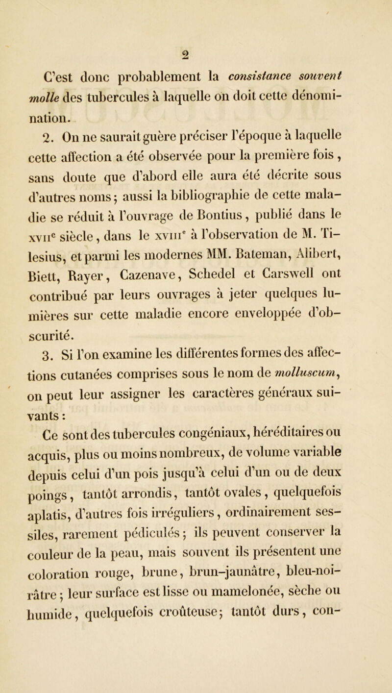 ✓ 2 C’est donc probablement la consistance souvent molle des tubercules à laquelle on doit cette dénomi- nation. 2. On ne saurait guère préciser l’époque à laquelle cette affection a été observée pour la première fois, sans doute que d’abord elle aura été décrite sous d’autres noms ; aussi la bibliographie de cette mala- die se réduit à l’ouvrage de Bontius, publié dans le xviie siècle, dans le xvme à l’observation de M. Ti- lesius, et parmi les modernes MM. Bateman, Alibert, Biett, Rayer, Cazenave, Schedel et Carswell ont contribué par leurs ouvrages à jeter quelques lu- mières sur cette maladie encore enveloppée d’ob- scurité. 3. Si l’on examine les différentes formes des affec- tions cutanées comprises sous le nom de molluscum, on peut leur assigner les caractères généraux sui- vants : Ce sont des tubercules congéniaux, héréditaires ou acquis, plus ou moins nombreux, de volume variable depuis celui d’un pois jusqu’à celui d’un ou de deux poings, tantôt arrondis, tantôt ovales, quelquefois aplatis, d’autres fois irréguliers, ordinairement ses- siles, rarement pédiculés ; ils peuvent conserver la couleur de la peau, mais souvent ils présentent une coloration rouge, brune, brun-jaunâtre, bleu-noi- râtre ; leur surface est lisse ou mamelonée, sèche ou humide, quelquefois croûteuse; tantôt durs, con-