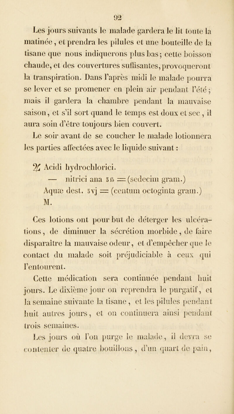 Les jours suivants le malade gardera le lit toute la matinée, et prendra les pilules et une bouteille de la tisane (pie nous indiquerons plus bas; cette boisson chaude, et des couvertures suffisantes, provoqueront la transpiration. Dans l'après midi le malade pourra se lever et se promener en plein air pendant Pété ; mais il gardera la chambre pendant la mauvaise saison, et s'il sort quand le temps est doux et sec , il aura soin d'être toujours bien couvert. Le soir avant de se coucher le malade lotionnera les parties affectées avec le liquide suivant : Acidi hydrochlorici. — nitrici ana ofo = (sedecim grain.) Aquæ dest. §vj = (centum octoginta grain.) M. Ces lotions ont pour but de déterger les ulcéra- tions, de diminuer la sécrétion morbide, de faire disparaître la mauvaise odeur, et d'empêcher que le contact du malade soit préjudiciable à ceux qui l'entourent. Cette médication sera continuée pendant huit jours. Le dixième jour on reprendra le purgatif, et la semaine suivante la tisane , et les pilules pendant huit autres jours, et on continuera ainsi pendant trois semaines. Les jours où l'on purge le malade, il devra se contenter de quatre bouillons , d'un quart de pain,