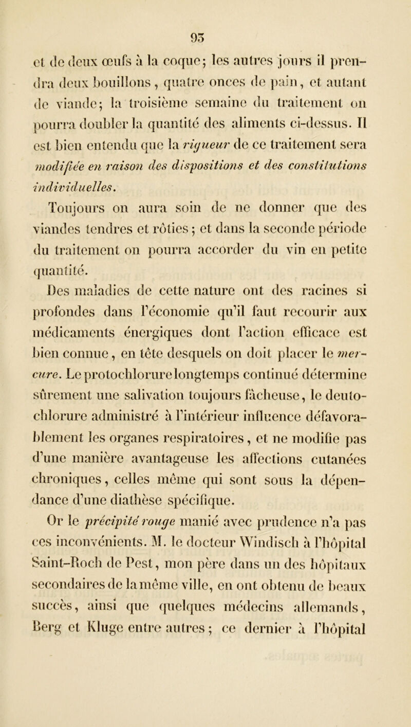 et de deux œufs à la coque; les autres jours il pren- dra deux bouillons, quatre onces de pain, et autant de viande; la troisième semaine du traitement on pourra doubler la quantité des aliments ci-dessus. Il est bien entendu que la rigueur de ce traitement sera modifiée en raison des dispositions et des constitutions individuelles. Toujours on aura soin de ne donner que des viandes tendres et rôties ; et dans la seconde période du traitement on pourra accorder du vin en petite quantité. Des maladies de cette nature ont des racines si profondes dans l’économie qu’il faut recourir aux médicaments énergiques dont Faction efficace est bien connue, en tête desquels on doit placer le mer- cure. Le pro tochlorure longtemps continué détermine sûrement une salivation toujours fâcheuse, le deuto- chlorure administré à l’intérieur influence défavora- blement les organes respiratoires, et ne modifie pas d’une manière avantageuse les affections cutanées chroniques, celles même qui sont sous la dépen- dance d’une diathèse spécifique. Or le précipité rouge manié avec prudence n’a pas ces inconvénients. M. le docteur Windisch à l’hôpital Saint-Roch de Pest, mon père dans un des hôpitaux secondaires de lamême ville, en ont obtenu de beaux succès, ainsi que quelques médecins allemands, Berg et Kluge entre autres ; ce dernier à l’hôpital