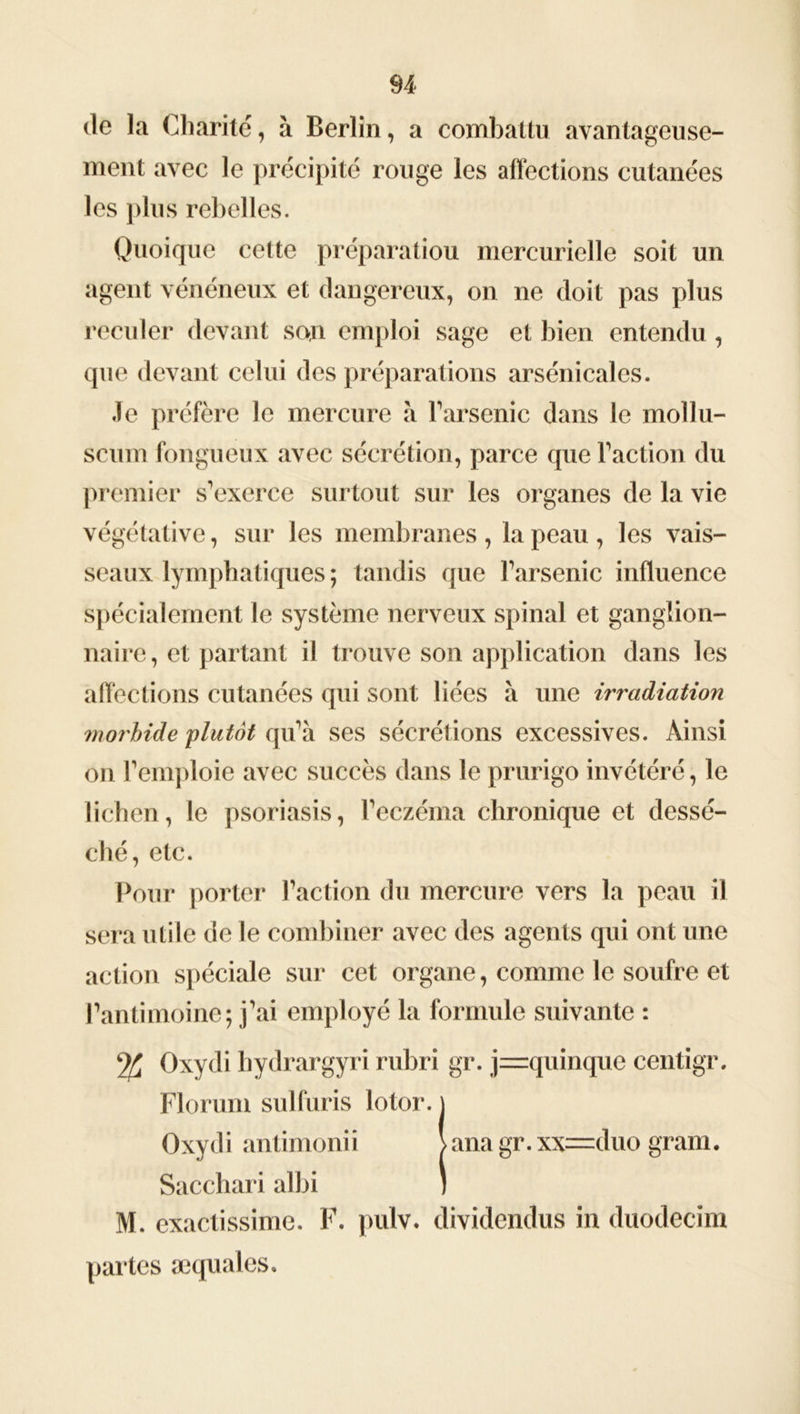 de la Charité, à Berlin, a combattu avantageuse- ment avec le précipité rouge les affections cutanées les plus rebelles. Quoique cette préparation mercurielle soit un agent vénéneux et dangereux, on ne doit pas plus reculer devant son emploi sage et bien entendu, que devant celui des préparations arsénicalcs. Je préfère le mercure à Parsème dans le mollu- scum fongueux avec sécrétion, parce que Faction du premier s’exerce surtout sur les organes de la vie végétative, sur les membranes, la peau, les vais- seaux lymphatiques; tandis que l’arsenic influence spécialement le système nerveux spinal et ganglion- naire , et partant il trouve son application dans les affections cutanées qui sont liées à une irradiation morbide plutôt qu’à ses sécrétions excessives. Ainsi on remploie avec succès dans le prurigo invétéré, le lichen, le psoriasis, l’eczéma chronique et dessé- ché, etc. Pour porter l’action du mercure vers la peau il sera utile de le combiner avec des agents qui ont une action spéciale sur cet organe, comme le soufre et l’antimoine; j’ai employé la formule suivante : Oxydi hydrargyri rubri gr. j=quinque centigr. Florum sulfuris lotor. Sacchari albi M. exactissime. F. pulv. dividendus in duodecim Oxydi antimonii