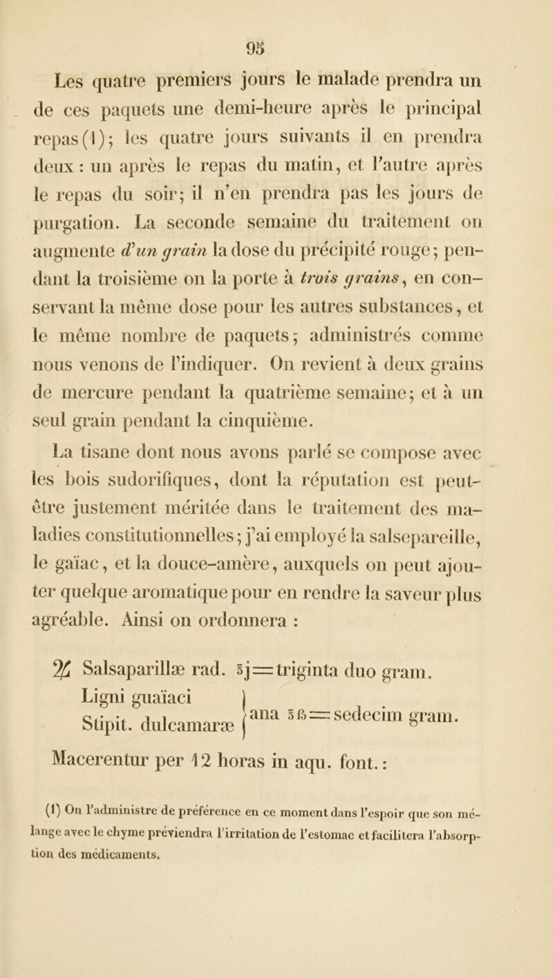 Les quatre premiers jours le malade prendra un de ces paquets une demi-heure après le principal repas (1); les quatre jours suivants il en prendra deux: un après le repas du matin, et l'autre après le repas du soir; il n’en prendra pas les jours de purgation. La seconde semaine du traitement on augmente d'un grain la dose du précipité rouge; pen- dant la troisième on la porte à trois grains, en con- servant la même dose pour les autres substances, et le même nombre de paquets; administrés comme nous venons de l’indiquer. On revient à deux grains de mercure pendant la quatrième semaine; et à un seul grain pendant la cinquième. La tisane dont nous avons parlé se compose avec les bois sudorifiques, dont la réputation est peut- être justement méritée dans le traitement des ma- ladies constitutionnelles ; j'ai employé la salsepareille, le gaïae, et la douce-amère, auxquels on peut ajou- ter quelque aromatique pour en rendre la saveur plus agréable. Ainsi on ordonnera : % Salsaparillæ rad. sj=triginta duo gram. Ligni guaïaci ) Stipit. dulcamaræ (ana Sfô=sedecim gram. Macerentur per 12 horas in aqu. font.: (p On 1 administre de préférence en ce moment dans l’espoir que son mé- lange ayec le chyme préviendra l’irritation de l’estomac et facilitera l’absorp- tion des médicaments.