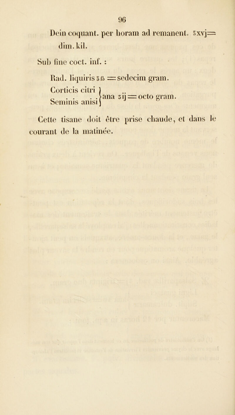 Dein coquant. per lioram ad rémanent. 5xvj— dim.kil. Su b fine coct. inf. : Rad. liquiris 5= sedecim gram. Corlicis citri ) „ . . . .>ana 51 =octo grain. Semims ainsi) Cette tisane doit être prise chaude, et dans le courant de la matinée. i
