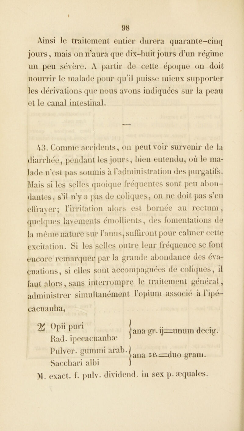 98 Ainsi le traitement entier durera quarante-cinq jours, mais on n’aura que dix-huit jours d’un régime un peu sévère. A partir de ce lie époque on doit nourrir le malade pour qu’il puisse mieux supporter les dérivations que nous avons indiquées sur la peau et le canal intestinal. 43. Comme accidents, on peut voir survenir de la diarrhée, pendant les jours, bien entendu, où le ma- lade n’est pas soumis à Y administration des purgatifs. Mais si les selles quoique fréquentes sont peu abon- dantes, s’il n’y a pas de coliques, on ne doit pas s’en effrayer; l’irritation alors est bornée au rectum, quelques lavements émollients, des fomentations de la même nature sur l’anus, suffiront pour calmer cette excitation. Si les selles outre leur fréquence se font encore remarquer par la grande abondance des éva- cuations, si elles sont accompagnées de coliques, il faut alors, sans interrompre le traitement général, administrer simultanément l’opium associé à l’ipé- cacuanha, % P111 ' jana gr. ij=unum decig. Kad. ipecacuanhæ ' Pulver. ffummi arab. ) r) 8 >ana 5fi=duo grain. Sacchari albi !