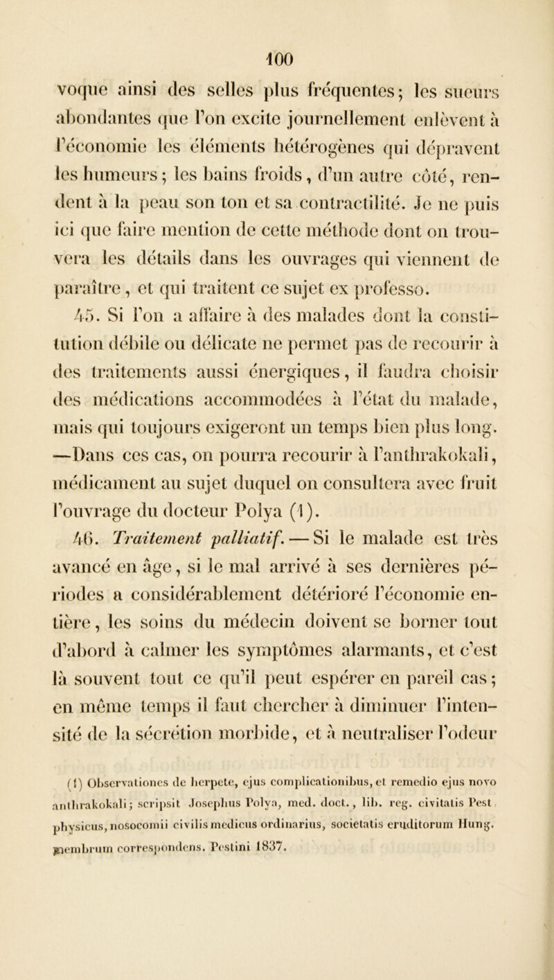 voque ainsi des selles plus fréquentes; les sueurs abondantes que Ton excite journellement enlèvent à l’économie les éléments hétérogènes qui dépravent les humeurs ; les bains froids, d’un autre côté, ren- dent à la peau son ton et sa contractilité. Je ne puis ici que faire mention de cette méthode dont on trou- vera les détails dans les ouvrages qui viennent de paraître, et qui traitent ce sujet ex professe. 45. Si Ton a affaire à des malades dont la consti- tution débile ou délicate ne permet pas de recourir à des traitements aussi énergiques, il faudra choisir des médications accommodées à l’état du malade, mais qui toujours exigeront un temps bien plus long. —Dans ces cas, on pourra recourir à l’anthrakokali, médicament au sujet duquel on consultera avec fruit l’ouvrage du docteur Polya (1). 46. Traitement palliatif. — Si le malade est très avancé en âge, si le mal arrivé â ses dernières pé- riodes a considérablement détérioré l’économie en- tière , les soins du médecin doivent se borner tout d’abord à calmer les symptômes alarmants, et c’est là souvent tout ce qu’il peut espérer en pareil cas ; en meme temps il faut chercher à diminuer l’inten- sité de la sécrétion morbide, et à neutraliser l’odeur (I) Obscrvationcs de herpete, ejus complicationibus, et remedio ejus novo anthrakokali ; scripsit Josephus Polya, med. doct., lib. reg. civitatis Pest physicus, nôsocomii civilismedieus ordinarius, societatis cruditorum Hung. jnembrum correspondons. Pcstini 1837.