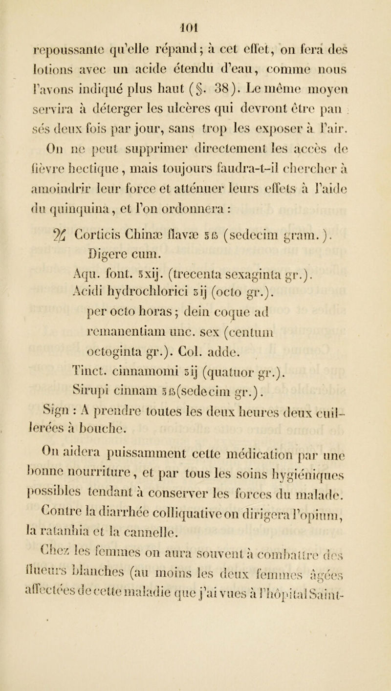 repoussante qu’elle répand; à cet effet, on fera des lotions avec un acide étendu d’eau, comme nous l’avons indiqué plus haut (§. 38). Le même moyen servira à déterger les ulcères qui devront être pan sés deux fois par jour, sans trop les exposer à l’air. On ne peut supprimer directement les accès de fièvre hectique , mais toujours faudra-t-il chercher à amoindrir leur force et atténuer leurs effets à l’aide du quinquina, et l’on ordonnera : % Corlicis Cliinæ flavæ ee> (sedecim gram. ). Digéré cum. Aqu. font. sxij. (trecenta sexaginla gr.). Acidi hydrochlorici 5ij (octo gr.). per octo horas ; dein coque ad remanentiam une. sex (centum octoginta gr.). Col. adde. Tinct. cinnamomi oij (quatuor gr.). Sirupi cinnam efo(sedecim gr.). Sign : A prendre toutes les deux heures deux cuil- lerées à bouche. On aidera puissamment cette médication par une bonne nourriture, et par tous les soins hygiéniques possibles tendant à conserver les forces du malade. Contre la diarrhée colliquativeon dirigera l’opium, la ratanhia et la cannelle. Chez les femmes on aura souvent à combattre des llueuis olanches (au moins les deux femmes âgées affectees oe cette maladie que j’ai vues a l’hôpital Saint-