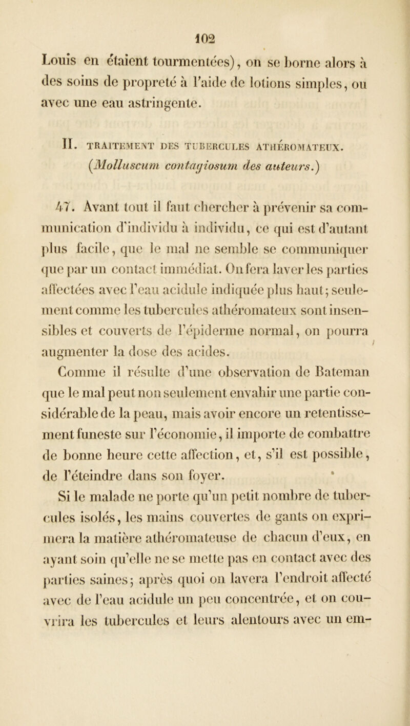 Louis on étaient tourmentées), on se borne alors à des soins de propreté à Laide de lotions simples, ou avec une eau astringente. II. TRAITEMENT DES TUBERCULES ATHEROMATEUX. (Molluscum contagiosum des auteurs.) 47. Avant tout il faut chercher à prévenir sa com- munication d'individu à individu, ce qui est d’autant plus facile, que le mal ne semble se communiquer que par un contact immédiat. On fera laveries parties affectées avec l’eau acidulé indiquée plus haut; seule- ment comme les tubercules athéromateux sont insen- sibles et couverts de l’épiderme normal, on pourra augmenter la dose des acides. Comme il résulte d’une observation de Bateman que le mal peut non seulement envahir une partie con- sidérable de la peau, mais avoir encore un retentisse- ment funeste sur l’économie, il importe de combattre de bonne heure cette affection, et, s’il est possible, de l’éteindre dans son foyer. Si le malade ne porte qu’un petit nombre de tuber- cules isolés, les mains couvertes de gants on expri- mera la matière athéromateuse de chacun d’eux, en ayant soin qu’elle ne se mette pas en contact avec des parties saines; après quoi on lavera l’endroit affecté avec de l’eau acidulé un peu concentrée, et on cou- vrira les tubercules et leurs alentours avec un em-
