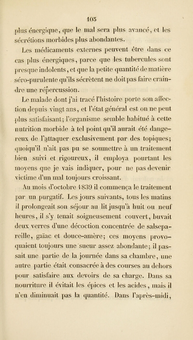 103 plus énergique, que le mal sera plus avancé, et les sécrétions morbides plus abondantes. Les médicaments externes peuvent être dans ce cas plus énergiques, parce que les tubercules sont presque indolents, et que la petite quantité de matière séro-purulente qu’ils sécrètent ne doit pas faire crain- dre une répercussion. Le malade dont j’ai tracé 3'histoire porte son affec- tion depuis vingt ans, et l’état général est on ne peut plus satisfaisant; l’organisme semble habitué à cette nutrition morbide à tel point qu’il aurait été dange- reux de F attaquer exclusivement par des topiques; quoiqu’il n’ait pas pu se soumettre à un traitement bien suivi et rigoureux, il employa pourtant les moyens que je vais indiquer, pour ne pas devenir victime d’un mal toujours croissant. Au mois d’octobre 1839 il commença le traitement par un purgatif. Les jours suivants, tous les matins il prolongeait son séjour au lit jusqu’à huit ou neuf heures, il s’y tenait soigneusement couvert, buvait deux verres d’une décoction concentrée de salsepa- reille, gaïae et douce-amère; ces moyens provo- quaient toujours une sueur assez abondante; il pas- sait une partie de la journée dans sa chambre, une autre partie était consacrée à des courses au dehors pour satisfaire aux devoirs de sa charge. Dans sa nourriture il évitait les épices et les acides, mais il n’en diminuait pas la quantité. Dans l’après-midi,
